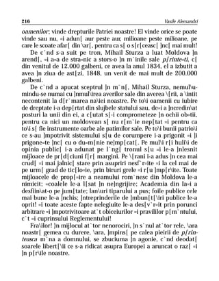 216                                                       Vasile Alecsandri

oamenilor; vinde drepturile Patriei noastre! El vinde orice se poate
vinde sau nu, =i adun[ aur peste aur, milioane peste milioane, pe
care le scoate afar[ din ar[, pentru ca s[ o s[r[ceasc[ ]nc[ mai mult!
    De c`nd s-a suit pe tron, Mihail Sturza a luat Moldova ]n
arend[, =i a=a de stra=nic a stors-o ]n m`inile sale p[rinte=ti, c[
din venitul de 12.000 galbeni, ce avea la anul 1834, el a izbutit a
avea ]n ziua de ast[zi, 1848, un venit de mai mult de 200.000
galbeni.
    De c`nd a apucat sceptrul ]n m`n[, Mihail Sturza, nemulu-
mindu-se numai cu ]nmulirea averilor sale din averea [rii, a intit
necontenit la d[r`marea naiei noastre. Pe toi oamenii cu iubire
de dreptate i-a dep[rtat din slujbele statului sau, de=i a ]ncredinat
posturi la unii din ei, a c[utat s[-i comprometeze ]n ochii ob=tii,
pentru ca nici un moldovean s[ nu r[m`ie nep[tat =i pentru ca
toi s[ fie instrumente oarbe ale patimilor sale. Pe toi bunii patrioi
ce s-au ]mpotrivit sistemului s[u de corumpere i-a prigonit =i ]i
prigone=te ]nc[ cu o du=m[nie ne]mp[cat[. Pe muli r[i hulii de
opinia public[ i-a adunat pe l`ng[ tronul s[u =i le-a ]nlesnit
mijloace de pr[d[ciuni f[r[ margini. Pe [rani i-a adus ]n cea mai
crud[ =i mai jalnic[ stare prin asupriri nesf`r=ite =i la cel mai de
pe urm[ grad de tic[lo=ie, prin biruri grele =i r[u ]mp[rite. Toate
mijloacele de prop[=ire a neamului rom`nesc din Moldova le-a
nimicit; =coalele le-a l[sat ]n ne]ngrijire; Academia din Ia=i a
desfiinat-o pe jum[tate; lanuri tiparului a pus; foile publice cele
mai bune le-a ]nchis; ]ntreprinderile de ]mbun[t[iri publice le-a
oprit! =i toate aceste fapte nelegiuite le-a des[v`r=it prin porunci
arbitrare =i ]mpotrivitoare at`t obiceiurilor =i pravililor p[m`ntului,
c`t =i cuprinsului Reglementului!
    Frailor! }n mijlocul at`tor nenorociri, ]n s`nul at`tor rele, ara
noastr[ gemea cu durere, ara, ]mpins[ pe calea pieirii de p[rin-
teasca m`na a domnului, se zbuciuma ]n agonie, c`nd deodat[
soarele libert[ii ce s-a ridicat asupra Europei a aruncat o raz[ =i
]n p[rile noastre.
 