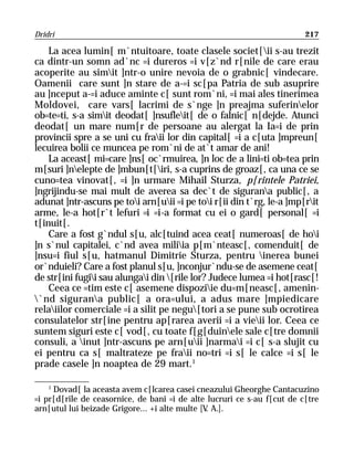 Dridri                                                                   217

    La acea lumin[ m`ntuitoare, toate clasele societ[ii s-au trezit
ca dintr-un somn ad`nc =i dureros =i v[z`nd r[nile de care erau
acoperite au simit ]ntr-o unire nevoia de o grabnic[ vindecare.
Oamenii care sunt ]n stare de a-=i sc[pa Patria de sub asuprire
au ]nceput a-=i aduce aminte c[ sunt rom`ni, =i mai ales tinerimea
Moldovei, care vars[ lacrimi de s`nge ]n preajma suferinelor
ob=te=ti, s-a simit deodat[ ]nsufleit[ de o falnic[ n[dejde. Atunci
deodat[ un mare num[r de persoane au alergat la Ia=i de prin
provincii spre a se uni cu fraii lor din capital[ =i a c[uta ]mpreun[
lecuirea bolii ce muncea pe rom`ni de at`t amar de ani!
    La aceast[ mi=care ]ns[ oc`rmuirea, ]n loc de a lini=ti ob=tea prin
m[suri ]nelepte de ]mbun[t[iri, s-a cuprins de groaz[, ca una ce se
cuno=tea vinovat[, =i ]n urmare Mihail Sturza, p[rintele Patriei,
]ngrijindu-se mai mult de averea sa dec`t de sigurana public[, a
adunat ]ntr-ascuns pe toi arn[uii =i pe toi r[ii din t`rg, le-a ]mp[rit
arme, le-a hot[r`t lefuri =i =i-a format cu ei o gard[ personal[ =i
t[inuit[.
    Care a fost g`ndul s[u, alc[tuind acea ceat[ numeroas[ de hoi
]n s`nul capitalei, c`nd avea miliia p[m`nteasc[, comenduit[ de
]nsu=i fiul s[u, hatmanul Dimitrie Sturza, pentru inerea bunei
or`nduieli? Care a fost planul s[u, ]nconjur`ndu-se de asemene ceat[
de str[ini fugii sau alungai din [rile lor? Judece lumea =i hot[rasc[!
    Ceea ce =tim este c[ asemene dispoziie du=m[neasc[, amenin-
`nd sigurana public[ a ora=ului, a adus mare ]mpiedicare
relaiilor comerciale =i a silit pe negu[tori a se pune sub ocrotirea
consulatelor str[ine pentru ap[rarea averii =i a vieii lor. Ceea ce
suntem siguri este c[ vod[, cu toate f[g[duinele sale c[tre domnii
consuli, a inut ]ntr-ascuns pe arn[uii ]narmai =i c[ s-a slujit cu
ei pentru ca s[ maltrateze pe fraii no=tri =i s[ le calce =i s[ le
prade casele ]n noaptea de 29 mart.1

    1
     Dovad[ la aceasta avem c[lcarea casei cneazului Gheorghe Cantacuzino
=i pr[d[rile de ceasornice, de bani =i de alte lucruri ce s-au f[cut de c[tre
arn[utul lui beizade Grigore... +i alte multe [V A.].
                                                .
 