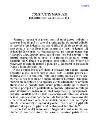 CUPRINS



                   CONSTANTIN NEGRUZZI
                 INTRODUCERE LA SCRIERILE LUI




                                   I

    Pentru a judeca =i a preui meritul unui autor, trebuie a
cunoa=te bine timpul ]n care el a scris, gradul de cultur[ a limbii
]n care el a fost ]ndemnat a scrie =i dificult[ile de tot soiul, prin
care geniul s[u =i-a f[cut drum pentru ca s[ ias[ la lumin[. S[
vedem dar ]n ce epoc[ C. Negruzzi a creat pe Aprodul Purice =i pe
Alexandru L[pu=neanu, acest cap d-oper[ de stil energic =i de
pictur[ dramatic[, ]n ce epoc[ el a tradus cu at`ta m[iestrie
Baladele lui V. Hugo =i a compus acea colecie de P[cate ale
tinereilor, ce sunt de natur[ a pune pe C. Negruzzi ]n pleiada de
frunte a literailor rom`ni.
    A sosi pe lume ]ntr-o ar[ liber[ =i civilizat[ este o mare favoare
a soartei; a g[si ]n acea ar[ o limb[ cult[ =i avut[, pentru a-=i
exprima ideile =i simirile, este un avantaj imens pentru acei
chemai a culege lauri pe c`mpul ]nflorit al literaturii. Un geniu
muzical are facilitatea de a produce efecte admirabile de armonie
atunci c`nd el posed[ instrumente perfecionate; un cultivator
harnic =i priceput are posibilitate a produce m[noase recolte pe
locuri deschise, ce au fost nu de mult acoperite cu p[duri spinoase;
]ns[ dac[ meritele acelui muzic =i ale acelui cultivator sunt demne
de laud[, nu se cuvine oare cunun[ de lauri acelui care a inventat
=i perfecionat instrumentele armoniei, nu se cuvine un respect
plin de recuno=tin[ curajosului pionier care a ab[tut p[durile
s[lbatice =i a preg[tit p[m`ntul pentru holdele viitorului?
    Demnul de mult[ regretare C. Negruzzi a fost unul din acei
pionieri literari din Rom`nia care a ]nzestrat patria lui cu
 