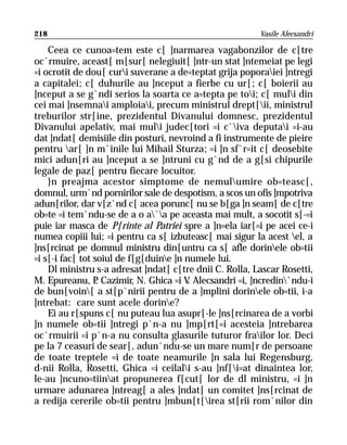 218                                                      Vasile Alecsandri

    Ceea ce cunoa=tem este c[ ]narmarea vagabonzilor de c[tre
oc`rmuire, aceast[ m[sur[ nelegiuit[ ]ntr-un stat ]ntemeiat pe legi
=i ocrotit de dou[ curi suverane a de=teptat grija poporaiei ]ntregi
a capitalei; c[ duhurile au ]nceput a fierbe cu ur[; c[ boierii au
]nceput a se g`ndi serios la soarta ce a=tepta pe toi; c[ muli din
cei mai ]nsemnai amploiai, precum ministrul drept[ii, ministrul
treburilor str[ine, prezidentul Divanului domnesc, prezidentul
Divanului apelativ, mai muli judec[tori =i c`iva deputai =i-au
dat ]ndat[ demisiile din posturi, nevroind a fi instrumente de pieire
pentru ar[ ]n m`inile lui Mihail Sturza; =i ]n sf`r=it c[ deosebite
mici adun[ri au ]nceput a se ]ntruni cu g`nd de a g[si chipurile
legale de paz[ pentru fiecare locuitor.
    }n preajma acestor simptome de nemulumire ob=teasc[,
domnul, urm`nd pornirilor sale de despotism, a scos un ofis ]mpotriva
adun[rilor, dar v[z`nd c[ acea porunc[ nu se b[ga ]n seam[ de c[tre
ob=te =i tem`ndu-se de a o a`a pe aceasta mai mult, a socotit s[-=i
puie iar masca de P[rinte al Patriei spre a ]n=ela iar[=i pe acei ce-i
numea copiii lui; =i pentru ca s[ izbuteasc[ mai sigur la acest el, a
]ns[rcinat pe domnul ministru din[untru ca s[ afle dorinele ob=tii
=i s[-i fac[ tot soiul de f[g[duine ]n numele lui.
    Dl ministru s-a adresat ]ndat[ c[tre dnii C. Rolla, Lascar Rosetti,
M. Epureanu, P Cazimir, N. Ghica =i V Alecsandri =i, ]ncredin`ndu-i
                  .                      .
de bun[voin[ a st[p`nirii pentru de a ]mplini dorinele ob=tii, i-a
]ntrebat: care sunt acele dorine?
    Ei au r[spuns c[ nu puteau lua asupr[-le ]ns[rcinarea de a vorbi
]n numele ob=tii ]ntregi p`n-a nu ]mp[rt[=i acesteia ]ntrebarea
oc`rmuirii =i p`n-a nu consulta glasurile tuturor frailor lor. Deci
pe la 7 ceasuri de sear[, adun`ndu-se un mare num[r de persoane
de toate treptele =i de toate neamurile ]n sala lui Regensburg,
d-nii Rolla, Rosetti, Ghica =i ceilali s-au ]nf[i=at dinaintea lor,
le-au ]ncuno=tiinat propunerea f[cut[ lor de dl ministru, =i ]n
urmare adunarea ]ntreag[ a ales ]ndat[ un comitet ]ns[rcinat de
a redija cererile ob=tii pentru ]mbun[t[irea st[rii rom`nilor din
 