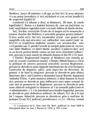 Dridri                                                                  219

Moldova. }nsu=i dl ministru =i dl aga au fost fa[ la acea adunare
=i s-au putut ]ncredina c[ toi m[dularii ei s-au ar[tat ]nsufleii
de respectul legalit[ii1.
    Comitetul s-a adunat a dou[ zi diminea[, 28 mart, ]n casele
logof[tului C. Sturza =i a ]naintat lucrarea de care era ]ns[rcinat, cu
toat[ nep[rtinirea cugetului curat =i cu toat[ iubirea de binele ob=tesc.
    Iat[, frailor, cercet[rile f[cute de el asupra st[rii nenorocite a
tuturor claselor din Moldova =i articolele propuse pentru ]mbun[-
t[irea acelei st[ri. Voi toi, locuitorilor s[teni care gemei sub
asupririle cele mai stra=nice; voi, militarilor care suntei ]nstr`m-
b[t[ii cu r[spl[tirea slujbelor voastre; voi, nevoiea=ilor, care
v-ai pierdut sau v[ pierdei averile ]n mrejele judec[tore=ti; voi toi,
care iubii Moldova =i-i dorii binele, ascultai =i judecai dac[ acei
ce au lucrat pentru binele vostru au fost ni=te netrebnici tulbur[-
tori, precum ei sunt numii ]n ofisurile domne=ti din 29 =i 31 mart.
    l. Fiindc[ Reglementul Organic al Moldovei este temelia pe
care st[ a=ezat[ constituia noastr[ =i fiindc[ Mihail Sturza a c[lcat
la prilejuri de interes personal articolele acestui Reglement,
precum se dovede=te prin chipurile ]ntrebuinate de el la formarea
Camerelor de deputai, adic[: prin ]mp[rire de decreturi, de
posturi =i de bani la aleg[tori; precum se dovede=te prin silnica
dep[rtare din s`nul Camerei a domnului Lascar Rosetti, deputatul
inutului F[lciu, =i prin numirea arbitrar[ a altui deputat ]n locul
s[u; precum se dovede=te prin ]nfiinarea unei aspre cenzuri de
care nici se pomene=te ]n Reglement; precum se dovede=te prin
toate zilnicele nelegiuiri ce domnesc at`t ]n ramurile judec[tore=ti
=i administrative, c`t =i ]n ]ntrebuinarea banilor bugetului; precum
se dovede=te prin slobozirea arbitrar[ de ofisuri, f[r[ de a fi mai
]nt`i supuse Adun[rii; precum se dovede=te prin o mulime de
pedepse f[cute f[r[ judecat[ praviliceasc[ =i c.l.t.: Ob=tea, vroind

    1
      V =i scrisoarea lui G. Sion catre Gh. Bari, publicat[ ]n Anul 1848 ]n
       .
Principatele Rom`ne, tom. l, Bucure=ti, 1952, p. 223 =i urm.
 