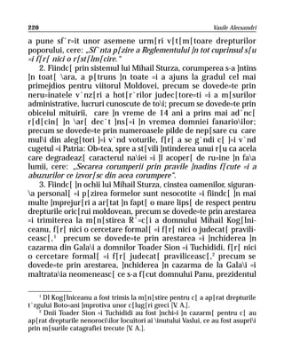 220                                                               Vasile Alecsandri

a pune sf`r=it unor asemene urm[ri v[t[m[toare drepturilor
poporului, cere: „Sf`nta p[zire a Reglementului ]n tot cuprinsul s[u
=i f[r[ nici o r[st[lm[cire.“
    2. Fiindc[ prin sistemul lui Mihail Sturza, corumperea s-a ]ntins
]n toat[ ara, a p[truns ]n toate =i a ajuns la gradul cel mai
primejdios pentru viitorul Moldovei, precum se dovede=te prin
neru=inatele v`nz[ri a hot[r`rilor judec[tore=ti =i a m[surilor
administrative, lucruri cunoscute de toi; precum se dovede=te prin
obiceiul mituirii, care ]n vreme de 14 ani a prins mai ad`nc[
r[d[cin[ ]n ar[ dec`t ]ns[=i ]n vremea domniei fanarioilor;
precum se dovede=te prin numeroasele pilde de nep[sare cu care
muli din aleg[tori ]=i v`nd voturile, f[r[ a se g`ndi c[ ]=i v`nd
cugetul =i Patria: Ob=tea, spre a st[vili ]ntinderea unui r[u ca acela
care degradeaz[ caracterul naiei =i ]l acoper[ de ru=ine ]n faa
lumii, cere: „Secarea corumperii prin pravile ]nadins f[cute =i a
abuzurilor ce izvor[sc din acea corumpere“.
    3. Fiindc[ ]n ochii lui Mihail Sturza, cinstea oamenilor, siguran-
a personal[ =i p[zirea formelor sunt nesocotite =i fiindc[ ]n mai
multe ]mprejur[ri a ar[tat ]n fapt[ o mare lips[ de respect pentru
drepturile oric[rui moldovean, precum se dovede=te prin arestarea
=i trimiterea la m[n[stirea R`=c[i a domnului Mihail Kog[lni-
ceanu, f[r[ nici o cercetare formal[ =i f[r[ nici o judecat[ pravili-
ceasc[, 1 precum se dovede=te prin arestarea =i ]nchiderea ]n
cazarma din Galai a domnilor Toader Sion =i Tuchididi, f[r[ nici
o cercetare formal[ =i f[r[ judecat[ praviliceasc[,2 precum se
dovede=te prin arestarea, ]nchiderea ]n cazarma de la Galai =i
maltrataia neomeneasc[ ce s-a f[cut domnului Panu, prezidentul

      1
      Dl Kog[lniceanu a fost trimis la m[n[stire pentru c[ a ap[rat drepturile
t`rgului Boto=ani ]mprotiva unor c[lug[ri greci [V A.].
                                                    .
    2
      Dnii Toader Sion =i Tuchididi au fost ]nchi=i ]n cazarm[ pentru c[ au
ap[rat drepturile nenorociilor locuitori ai inutului Vaslui, ce au fost asuprii
prin m[surile catagrafiei trecute [V A.].
                                    .
 