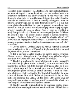 222                                                        Vasile Alecsandri

=oselelor, lucrul podurilor =.c.l., toate aceste sub bicele slujitorilor,
pe care ei singuri ]i in cu banii lor; precum se dovede=te prin
asupririle cunoscute ale unor arenda=i, =i mai cu seam[ prin
tiranicele schingiuiri ce ]nsu=i beizade Grigore Sturza face locuito-
rilor de pe mo=iile ce el a luat ]n arend[; schingiuiri care au
]nfiorat ara ]ntreag[, dar pe care domnul Moldovei le-a ]ng[duit
ca un p[rinte bun =i iubitor de... popor; precum se dovede=te, ]ntr-
un cuv`nt, prin pl`ngerile acestui popor f[r[ ajutor =i f[r[ n[dejde,
pl`ngeri drepte, de care se r[sun[ ara =i care au r[zb[tut ]n
toat[ Europa civilizat[: Ob=tea, ce cunoa=te pe [rani ca frai buni
de acela=i s`nge =i de acela=i nume, vroind a curma suferinele
lor, cere: „Grabnica ]mbun[t[ire a st[rii locuitorilor s[teni, at`t
]n relaiile lor cu proprietarii mo=iilor, c`t =i ]n acele cu oc`rmuirea,
precum =i contenirea tuturor beilicurilor cunoscute sub nume de plat[
=i celelalte“.
    5. Ob=tea cere ca: „Mazilii, rupta=ii, ruptele Visteriei =i celelalte
clase privilegiate s[ fie ocrotii potrivit Reglementului =i s[ nu mai
fie ]ntrebuinai ]n trebi particulare“.
    6. Tot ]n privirea u=ur[rii nevoilor ce sunt ]n spatele [ranilor,
Ob=tea cere ca: „Priveghetorii s[ se aleag[ dup[ gl[suirea Regle-
mentului, f[r[ nici o ]nr`urire din partea oc`rmuirii“.
    7. Fiindc[ prin abuzurile catagrafiei trecute multe nedrept[i
s-au introdus ]n plata birului =i fiindc[ prin urmare muli din
locuitorii ce sunt ap[rai de Reglement pentru acea plat[ se g[sesc
ast[zi silnic cuprin=i ]ntre birnici, precum se dovede=te prin
nenum[ratele jalbe ce sunt ]n arhiva Visteriei, =i mai cu seam[
prin ob=teasca j[luire a locuitorilor inutului Vasluiului, ]n urma
c[reia dl Toader Sion =i dl Tuchididi, ]mputerniciii lor, au fost
]nchi=i la cazarma din Galai, Ob=tea cere: „Alc[tuirea unei noi
catagrafii, spre a sc[pa de ]mpilare pe toi nenorociii locuitori care
sunt asuprii prin abuzurile catagrafiei trecute“.
    8. Fiindc[ =coalele, singurul mijloc de luminare pentru popor,
au fost totdeauna ne]ngrijite de oc`rmuire =i fiindc[ Mihail Sturza
 