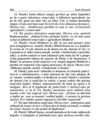 224                                                        Vasile Alecsandri

    13. Fiindc[ banii ridicai asupra po=linei gr`nelor ]mpiedic[
pe de o parte ]nlesnirea comerului =i ]nflorirea agriculturii, iar
pe de alt[ parte nu aduc nici un folos [rii, ci numai domnului
singur, c[ruia acei bani sunt h[r[zii de c[tre adunarea ob=teasc[,
Ob=tea cere: „Desfiinarea po=linei ca una ce este v[t[m[toare
agriculturii =i comerului“.
    14. Tot pentru ]nlesnirea negoului, Ob=tea cere, potrivit
Reglementului: „}mbun[t[irea portului Galai, ca cel mai mare
canal al ]nfloririi comerului =i agriculturii Moldovei“.
    15. Fiindc[ clerul Moldovei se afl[ ]n cea mai proast[ stare
prin ne]ngrijirea oc`rmuirii; fiindc[ Mihail Sturza nu =i-a ]mplinit,
]n vreme de 14 ani, datoria sa de domn cre=tin, datorie sf`nt[, ce
]i poruncea s[ ridice starea moral[, social[ =i intelectual[ a preoilor,
adic[: a acelor oameni ce sunt ]ndatorai prin misia lor de a propo-
v[dui popoarelor iubirea de oameni, de Patrie =i de Dumnezeu; =i
fiindc[ ]n urmarea acelei nep[s[ri a oc`rmuirii poporul Moldovei a
pierdut tot respectul c[tre tagma preoeasc[ de ast[zi, Ob=tea cere:
„Ridicarea morala, social[ =i intelectual[ a clerului“.
    16. Fiindc[ prin neor`nduielile ce domnesc ]n ramurile judec[-
tore=ti =i administrative =i prin sistemul de hat`ruri adoptat de
oc`rmuire, creditul public s-a desfiinat cu totul; fiindc[ o mulime
de datorii r[m`n nepl[tite la vadele =i peste vadele din pricina
nep[zirii legilor; fiindc[ ]mprumut[rile de bani au ajuns a fi
nesigure, de=i ar fi legalizate de judec[torii =i ]nchez[=uite pe
amaneturi; =i, ]n sf`r=it, fiindc[ asemenea neor`nduieli sunt
menite a d[r`ma negoul [rii, Ob=tea cere: „P[zirea cu sfinenie
a legilor pe care se reazem[ creditul public, =i aceasta ]n privirea
tuturor, f[r[ osebire, pentru sigurana relaiilor comerciale“.
    17. Tot spre ]nlesnirea negoului, Ob=tea cere: „}nformarea unui
tribunal de comer ]n Ia=i =i t[lm[cirea ]n limba naional[ a codului
de comer francez ce este primit de Reglement“.
    18. Fiindc[ Mihail Sturza, nemulumindu-se de toate mijloacele
legiuite =i nelegiuite ce ]ntrebuineaz[ spre m[rirea averilor sale,
 