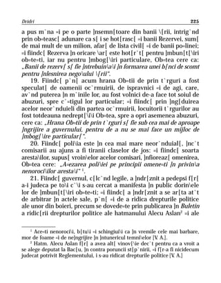 Dridri                                                                     225

a pus m`na =i pe o parte ]nsemn[toare din banii [rii, intrig`nd
prin ob=teasc[ adunare ca s[ i se hot[rasc[ =i banii Rezervei, sum[
de mai mult de un milion, afar[ de lista civil[ =i de banii po=linei;
=i fiindc[ Rezerva ]n oricare ar[ este hot[r`t[ pentru ]mbun[t[iri
ob=te=ti, iar nu pentru ]mbog[iri particulare, Ob=tea cere ca:
„Banii de rezerv[ s[ fie ]ntrebuinai ]n formarea unei b[nci de scomt
pentru ]nlesnirea negoului [rii“.
     19. Fiindc[ p`n[ acum hrana Ob=tii de prin t`rguri a fost
speculat[ de oamenii oc`rmuirii, de ispravnici =i de agi, care,
av`nd puterea ]n m`inile lor, au fost volnici de-a face tot soiul de
abuzuri, spre c`=tigul lor particular; =i fiindc[ prin ]ng[duirea
acelor neor`nduieli din partea oc`rmuirii, locuitorii t`rgurilor au
fost totdeauna nedrept[ii Ob=tea, spre a opri asemenea abuzuri,
cere ca: „Hrana Ob=tii de prin t`rguri s[ fie sub cea mai de aproape
]ngrijire a guvernului, pentru de a nu se mai face un mijloc de
]mbog[ire particular[“.
     20. Fiindc[ poliia este ]n cea mai mare neor`nduial[, ]nc`t
comisarii au ajuns a fi tiranii claselor de jos: =i fiindc[ soarta
arestailor, supus[ vroinelor acelor comisari, ]nfioreaz[ omenirea,
Ob=tea cere: „A=ezarea poliiei pe principii omene=ti ]n privina
nenorociilor arestai“ 1.
     21. Fiindc[ guvernul, c[lc`nd legile, a ]ndr[znit a pedepsi f[r[
a-i judeca pe toi c`i s-au cercat a manifesta ]n public dorinele
lor de ]mbun[t[iri ob=te=ti; =i fiindc[ a ]ndr[znit a se ar[ta at`t
de arbitrar ]n actele sale, p`n[ =i de a ridica drepturile politice
ale unor din boieri, precum se dovede=te prin publicarea ]n Buletin
a ridic[rii drepturilor politice ale hatmanului Alecu Aslan2 =i ale

    1
      Ace=ti nenorocii, b[tui =i schingiuii ca ]n vremile cele mai barbare,
mor de foame =i de ne]ngrijire ]n ]ntunericul temnielor [V A.].
                                                            .
    2
      Hatm. Alecu Aslan f[r[ a avea alt[ vinov[ie dec`t pentru ca a vroit a
se alege deputat la Bac[u, ]n contra poruncii st[p`nirii, =i f[r-a fi nicidecum
judecat potrivit Reglementului, i s-au ridicat drepturile politice [V A.]
                                                                     .
 