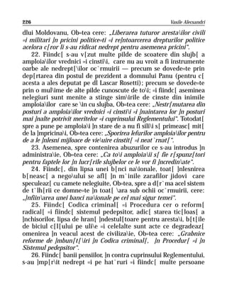 226                                                       Vasile Alecsandri

dlui Moldovanu, Ob=tea cere: „Liberarea tuturor arestailor civili
=i militari ]n pricini politice=ti =i re]ntoarcerea drepturilor politice
acelora c[ror li s-au ridicat nedrept pentru asemenea pricini“.
    22. Fiindc[ s-au v[zut multe pilde de scoatere din slujb[ a
amploiailor vrednici =i cinstii, care nu au vroit a fi instrumente
oarbe ale nedrept[ilor oc`rmuirii — precum se dovede=te prin
dep[rtarea din postul de prezident a domnului Panu (pentru c[
acesta a ales deputat pe dl Lascar Rosetti); precum se dovede=te
prin o mulime de alte pilde cunoscute de toi; =i fiindc[ aseminea
nelegiuri sunt menite a stinge simirile de cinste din inimile
amploiailor care se in cu slujba, Ob=tea cere: „Nestr[mutarea din
posturi a amploiailor vrednici =i cinstii =i ]naintarea lor ]n posturi
mai ]nalte potrivit meritelor =i cuprinsului Reglementului“. Totodat[
spre a pune pe amploiai ]n stare de a nu fi silii s[ primeasc[ mit[
de la ]mpricinai, Ob=tea cere: „Sporirea lefurilor amploiailor pentru
de a le ]nlesni mijloace de vieuire cinstit[ =i neat`rnat[“.
    23. Asemenea, spre contenirea abuzurilor ce s-au introdus ]n
administraie, Ob=tea cere: „Ca toi amploiaii s[ fie r[spunz[tori
pentru faptele lor ]n lucr[rile slujbelor ce le vor fi ]ncredinate“.
    24. Fiindc[, din lipsa unei b[nci naionale, toat[ ]nlesnirea
b[neasc[ a negoului se afl[ ]n m`inile zarafilor jidovi care
speculeaz[ cu camete nelegiuite, Ob=tea, spre a d[r`ma acel sistem
de t`lh[rii ce domne=te ]n toat[ ara sub ochii oc`rmuirii, cere:
„}nfiinarea unei banci naionale pe cel mai sigur temei“.
    25. Fiindc[ Codica criminal[ =i Procedura cer o reform[
radical[ =i fiindc[ sistemul pedepsitor, adic[ starea tic[loas[ a
]nchisorilor, lipsa de hran[ ]ndestul[toare pentru arestai, b[t[ile
de biciul c[l[ului pe ulie =i celelalte sunt acte ce degradeaz[
omenirea ]n veacul acest de civilizaie, Ob=tea cere: „Grabnice
reforme de ]mbun[t[iri ]n Codica criminal[, ]n Procedur[ =i ]n
Sistemul pedepsitor“.
    26. Fiindc[ banii pensiilor, ]n contra cuprinsului Reglementului,
s-au ]mp[rit nedrept =i pe hat`ruri =i fiindc[ multe persoane
 