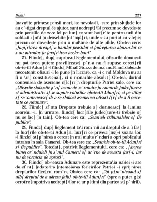 Dridri                                                             227

]navuite primesc pensii mari, iar nevoia=ii, care prin slujbele lor
au c`=tigat dreptul de ajutor, sunt nedrept[ii precum se dovede=te
prin pensiile de zece lei pe lun[ ce sunt hot[r`te pentru unii din
soldaii r[nii ]n deosebite ]nt`mpl[ri, unde s-au purtat cu vitejie;
precum se dovede=te prin o mulime de alte pilde, Ob=tea cere:
„}mp[rirea dreapt[ a banilor pensiilor =i ]ndreptarea abuzurilor ce
s-au introdus ]n ]mp[rirea acelor bani“.
     27. Fiindc[, dup[ cuprinsul Reglementului, ofisurile domne=ti
nu pot avea putere praviliceasc[ p`n-a nu fi supuse cercet[rii
ob=te=tii Adun[ri =i fiindc[ Mihail Sturza de mai muli ani sloboade
necontenit ofisuri =i le pune ]n lucrare, ca =i c`nd Moldova nu ar
fi o ar[ constituional[, ci o monarhie absolut[ Ob=tea, dorind
contenirea de asemene c[lc[ri ]n drepturile Patriei sale, cere ca:
„Ofisurile slobozite p`n[ acum de oc`rmuire ]n ramurile judec[toresc
=i administrativ s[ se supuie voturilor ob=te=tii Adun[ri, =i pe viitor
s[ se conteneasc[ de a se slobozi asemenea ofisuri f[r[ de a fi cerce-
tate de Adunare“.
     28. Fiindc[ sf`nta Dreptate trebuie s[ domneasc[ la lumina
soarelui =i, ]n urmare, fiindc[ lucr[rile judec[tore=ti trebuie s[
nu se fac[ ]n tain[, Ob=tea cere ca: „Seanele tribunalelor s[ fie
publice“.
     29. Fiindc[ dup[ Reglement toi rom`nii au dreptul de a fi fa[
la lucr[rile ob=te=tii Adun[ri, lucr[ri ce privesc ]ns[=i soarta lor,
=i fiindc[ st[p`nirea a cercat ]n mai multe r`nduri a opri publicului
intrarea ]n sala Camerei, Ob=tea cere ca: „Seanele ob=te=tii Adun[ri
s[ fie publice“. Totodat[, potrivit Reglementului, cere ca: „|inerea
bunei or`nduieli ]n s`nul Camerei s[ at`rne de aceasta ]ns[=i, iar
nu de vornicia de aprozi“.
     30. Fiindc[ ob=teasca Adunare este reprezentaia naiei =i are
de sf`nt[ ]ndatorire ]ntemeierea fericirilor Patriei =i sprijinirea
drepturilor fiec[rui rom`n, Ob=tea cere ca: „Tot p[m`nteanul s[
aib[ dreptul de a adresa jalb[ ob=te=tii Adun[ri“ (spre a putea g[si
ocrotire ]mpotriva nedrept[ilor ce ar p[timi din partea st[p`nirii).
 
