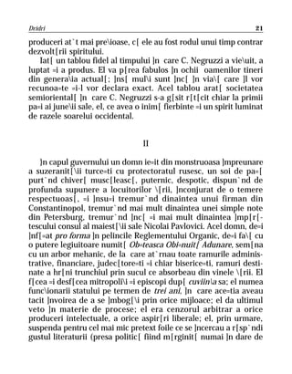 Dridri                                                               21

produceri at`t mai preioase, c[ ele au fost rodul unui timp contrar
dezvolt[rii spiritului.
   Iat[ un tablou fidel al timpului ]n care C. Negruzzi a vieuit, a
luptat =i a produs. El va p[rea fabulos ]n ochii oamenilor tineri
din generaia actual[; ]ns[ muli sunt ]nc[ ]n via[ care ]l vor
recunoa=te =i-l vor declara exact. Acel tablou arat[ societatea
semioriental[ ]n care C. Negruzzi s-a g[sit r[t[cit chiar la primii
pa=i ai juneii sale, el, ce avea o inim[ fierbinte =i un spirit luminat
de razele soarelui occidental.


                                   II

   }n capul guvernului un domn ie=it din monstruoasa ]mpreunare
a suzeranit[ii turce=ti cu protectoratul rusesc, un soi de pa=[
purt`nd chiver[ musc[leasc[, puternic, despotic, dispun`nd de
profunda supunere a locuitorilor [rii, ]nconjurat de o temere
respectuoas[, =i ]nsu=i tremur`nd dinaintea unui firman din
Constantinopol, tremur`nd mai mult dinaintea unei simple note
din Petersburg, tremur`nd ]nc[ =i mai mult dinaintea ]mp[r[-
tescului consul al maiest[ii sale Nicolai Pavlovici. Acel domn, de=i
]nf[=at pro forma ]n pelincile Reglementului Organic, de=i fa[ cu
o putere legiuitoare numit[ Ob=teasca Obi=nuit[ Adunare, sem[na
cu un arbor mehanic, de la care at`rnau toate ramurile adminis-
trative, financiare, judec[tore=ti =i chiar biserice=ti, ramuri desti-
nate a hr[ni trunchiul prin sucul ce absorbeau din vinele [rii. El
f[cea =i desf[cea mitropolii =i episcopi dup[ cuviina sa; el numea
funcionarii statului pe termen de trei ani, ]n care ace=tia aveau
tacit ]nvoirea de a se ]mbog[i prin orice mijloace; el da ultimul
veto ]n materie de procese; el era cenzorul arbitrar a orice
produceri intelectuale, a orice aspir[ri liberale; el, prin urmare,
suspenda pentru cel mai mic pretext foile ce se ]ncercau a r[sp`ndi
gustul literaturii (presa politic[ fiind m[rginit[ numai ]n dare de
 