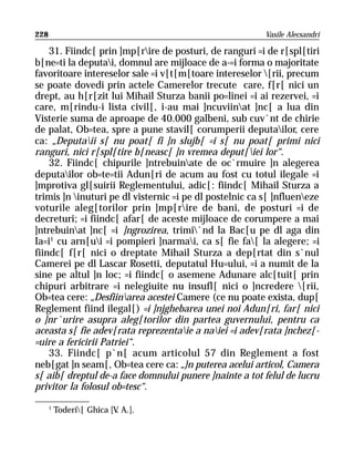 228                                                      Vasile Alecsandri

    31. Fiindc[ prin ]mp[rire de posturi, de ranguri =i de r[spl[tiri
b[ne=ti la deputai, domnul are mijloace de a-=i forma o majoritate
favoritoare intereselor sale =i v[t[m[toare intereselor [rii, precum
se poate dovedi prin actele Camerelor trecute care, f[r[ nici un
drept, au h[r[zit lui Mihail Sturza banii po=linei =i ai rezervei, =i
care, m[rindu-i lista civil[, i-au mai ]ncuviinat ]nc[ a lua din
Visterie suma de aproape de 40.000 galbeni, sub cuv`nt de chirie
de palat, Ob=tea, spre a pune stavil[ corumperii deputailor, cere
ca: „Deputaii s[ nu poat[ fi ]n slujb[ =i s[ nu poat[ primi nici
ranguri, nici r[spl[tire b[neasc[ ]n vremea deput[iei lor“.
    32. Fiindc[ chipurile ]ntrebuinate de oc`rmuire ]n alegerea
deputailor ob=te=tii Adun[ri de acum au fost cu totul ilegale =i
]mprotiva gl[suirii Reglementului, adic[: fiindc[ Mihail Sturza a
trimis ]n inuturi pe dl visternic =i pe dl postelnic ca s[ ]nflueneze
voturile aleg[torilor prin ]mp[rire de bani, de posturi =i de
decreturi; =i fiindc[ afar[ de aceste mijloace de corumpere a mai
]ntrebuinat ]nc[ =i ]ngrozirea, trimi`nd la Bac[u pe dl aga din
Ia=i1 cu arn[ui =i pompieri ]narmai, ca s[ fie fa[ la alegere; =i
fiindc[ f[r[ nici o dreptate Mihail Sturza a dep[rtat din s`nul
Camerei pe dl Lascar Rosetti, deputatul Hu=ului, =i a numit de la
sine pe altul ]n loc; =i fiindc[ o asemene Adunare alc[tuit[ prin
chipuri arbitrare =i nelegiuite nu insufl[ nici o ]ncredere [rii,
Ob=tea cere: „Desfiinarea acestei Camere (ce nu poate exista, dup[
Reglement fiind ilegal[) =i ]njghebarea unei noi Adun[ri, far[ nici
o ]nr`urire asupra aleg[torilor din partea guvernului, pentru ca
aceasta s[ fie adev[rata reprezentaie a naiei =i adev[rata ]nchez[-
=uire a fericirii Patriei“.
    33. Fiindc[ p`n[ acum articolul 57 din Reglement a fost
neb[gat ]n seam[, Ob=tea cere ca: „}n puterea acelui articol, Camera
s[ aib[ dreptul de-a face domnului punere ]nainte a tot felul de lucru
privitor la folosul ob=tesc“.

      1
          Toderi[ Ghica [V A.].
                           .
 