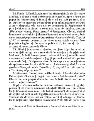Dridri                                                                  229

    34. Fiindc[ Mihail Sturza, urm`nd sistemului s[u de d[r`mare
a naiei, a c[utat a opri dezvoltarea inteligenei, spre a inea pe
popor ]n ]ntunecime; =i fiindc[ de c`nd s-a suit pe tron, el a
]n[du=it orice ]ncercare de prop[=ire prin ]nfiinarea unei cenzuri
aspre =i despotice (de care nici se pomene=te ]n Reglement) =i
prin ]nchiderea arbitrar[ a celor mai bune foi publice, precum
Al[uta rom`neasc[, Dacia literar[ =i Prop[sirea1, Ob=tea, dorind
luminarea poporului =i ]nflorirea literaturii rom`ne=ti, cere: „Ridi-
carea cenzurii ]n privirea tuturor trebilor =i a intereselor din l[untrul
t[rii“. +i aceasta pentru ca pe viitor toate actele ce s-ar face
]mpotriva legilor s[ fie supuse publicit[ii, iar nu s[ r[m`n[
ascunse =i necenzurate de Ob=te.
    35. Fiindc[ ]narmarea arn[uilor de c[tre st[p`nire a ar[tat
vederat [rii ]ntregi care sunt simirile adev[rate ale p[rintelui
Moldovei, Mihail Sturza, pentru ob=te =i fiindc[ semeia unei
asemenea m[suri du=m[ne=ti a ]ngrijit pe toi locuitorii at`t pentru
vremea de fa[, c`t =i pentru viitor, Ob=tea, spre a se pune ]n stare
de ap[rare a averilor =i a vieii, cere: „}nformarea grabnic[ a unei
garde cet[ene prin toate t`rgurile t[rii, alc[tuit[ at`t de rom`ni,
c`t =i de str[ini proprietari“.
    Acestea sunt, frailor, cererile Ob=tii pentru folosul =i sigurana
Patriei; judecai acum, ]n cuget curat, care a fost du=manul vostru?
Ob=tea, ce le-a propus domnului, sau Mihail Sturza, care nu a
vroit s[ le ]ncuviineze?
    Dup[ s[v`r=irea redaciei acestor articole, lucrate ]n grab[,
pentru c[ st[p`nirea amenina adun[rile Ob=tii, s-a f[cut citirea
lor ]n faa unui mare num[r de boieri ]nsemnai, de negu[tori =i
de str[ini adunai ]n sala logof[tului Costache Sturza =i ]ncuviin-
`ndu-se ele de c[tre toi, cu toii au cerut s[ adauge isc[liturile
lor la isc[liturile m[dul[rilor comitetului. Peste 800 de nume s-au
    1
       Asemene =i Foaia de Transilvania a fost oprit[ de a mai intra ]n ar[
[V.A.].
 