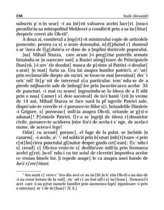 230                                                               Vasile Alecsandri

subscris p`n-]n sear[ =i au ]nt[rit valoarea acelei lucr[ri. }nsu=i
preasfinia-sa mitropolitul Moldovei a consfinit prin a sa isc[litur[
dreptele cereri ale Ob=tii1.
    A doua zi, comitetul a ]mp[rt[=it ministrului copie de articolele
pomenite, pentru ca s[ o arate domnului, n[d[jduind c[ domnul
s-ar inea de f[g[duina ce dase de a ]mplini dorinele poporului.
    }ns[ Mihail Sturza, care acum ]=i preg[tise puterile armate
bizuindu-se ]n oarecare not[ a Rusiei ating[toare de Principatele
Dun[rii, ]=i azv`rle deodat[ masca de p[rinte al Patriei =i deodat[
s-arat[ ]n toat[ furia sa. Ura lui asupra bunilor patrioi, a`at[
prin reclamaiile drepte ale naiei, se treze=te mai ]nveninat[ dec`t
oric`nd! St[p`nit de interesul s[u particular, tem`ndu-se de a
pierde mijloacele sale de ]mbog[ire prin ]ncuviinarea acelor 35
de puncturi, =i mai cu seam[ ]ngrozindu-se la ideea de a fi silit
prin o nou[ Camer[ s[ deie socoteal[ de toi banii [rii ]n vreme
de 14 ani, Mihail Sturza se face surd la pl`ngerile Patriei sale,
dispreuie=te cererile ei =i porunce=te fiilor s[i, beizadelile Dimitrie
=i Grigore, s[ porneasc[ miliia asupra Ob=tii, oriunde ar g[si-o
adunat[! P[rintele Patriei, f[r-a se ]ngriji de ideea r[zboaielor
civile, porunce=te uciderea ]ntre frai de acela=i s`nge, de acela=i
nume, de aceea=i lege!
    Odat[ cu aceast[ porunc[, el fuge de la palat, se ]nchide ]n
cazarm[, =i acolo, a``nd soldaii prin b[uturi ]mb[t[toare =i prin
r[st[lm[cirea punctului gl[suitor despre garda cet[ean[; f[c`ndu-i
s[ cread[ c[ Ob=tea vroie=te s[ desfiineze miliia prin formarea
acelei g[rzi; ]n=el`ndu-i cu tot soiul de clevetiri ]mprotiva acelor
ce vroiau binele lor, ]i repede asupr[-le ca asupra unei bande de
hoi r[zvr[titori.

    1
      Am auzit c[ vreo c`iva din acei ce au isc[lit ]n h`rtia Ob=tii s-au dus de
=i-au cerut iertare de la vod[, zic`nd c[ au fost silii s[ isc[leasc[. Nenorocii
acei care =i-au p[tat numele familiei prin asemenea fapt[ ]njositoare =i prin
o minciun[ at`t de tic[loas[! [V A.]
                                 .
 