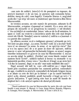 Dridri                                                                  231

     +ase sute de soldai, ]ntov[r[=ii de pompieri cu topoare, de
arn[ui ]narmai =i de un tun, se pornesc sub comanda beiza-
delelor, merg de calc[ casa logof[t. Costache Sturza =i, neg[sind
acolo dec`t pe st[p`nii casei, se ]nainteaz[ spre locuina dlui Aleco
Mavrocordat.
     }n vremea aceasta, un mic num[r de persoane, adunate la dl
Mavrocordat, a=teptau r[spunsul oc`rmuirii, f[r-a avea nici un
prepus de m[surile ce se preg[teau la cazarm[; c`nd deodat[
c`iva m[dul[ri ai comitetului, ]ntorc`ndu-se de la dl ministru, le
spun c[ vod[ nu vroie=te a ]ncuviina unele din cele mai drepte
cereri ale Ob=tii. Totodat[ sose=te vuietul c[ miliia s-a ]narmat =i
s-a pornit din cazarm[!
     La aflarea acestor ve=ti o indignare grozav[ p[trunde pe toi.
Toi ]ntr-un glas strig[: „La arme, frailor! vod[ ne-a ]n=elat! Vod[
vrea s[ ne omoare! La arme, la arme, s[ ne ap[r[m viaa!“ Dar
p`n-a nu apuca ]nc[ de a se pune ]n stare de ap[rare, miliia
sose=te =i, urm`nd poruncilor lui beizade Grigore, se arunc[ asupra
tinerilor ne]narmai ce g[se=te ]n casa lui Mavrocordat =i, m[car
ca ace=tia strig[ la soldai: „Frailor! noi vrem binele vostru! noi
suntem fraii vo=tri!“, soldaii turbai ]i lovesc cu straturile =i cu
baionetele pu=tilor, r[nesc vreo c`iva din ei, ]i leag[ ca pe ni=te hoi
=i ]i duc la cazarm[, dup[ ce au sf[r`mat toate mobilele din cas[!1
     Dup[ aceast[ izb`nd[ ]n care =efii miliiei au c`=tigat hula
lumii prin cruzimea poruncilor lor, oamenii poliiei, comenduii
de aga, =i soldaii cu arn[uii, comenduii de beizade Grigore ]ncep
a se abate ca cete de hoi pe la birturi =i pe la casele boierilor,
stric[ u=ile, sfarm[ mobilele, prad[ lucrurile =i leag[ pe toi c`i
g[sesc ]nl[untru. T`rgul ]ntreg este luat ]n asalt de bande de
slujitori bei =i de arn[ui aprin=i de dorul pr[d[ciunii.
    1
      Tinerii maltratai ]n casa lui Mavrocordat fac parte din cele mai bune
familii =i sunt anume: A. Muruzi, A. Cuza, Iorgu Sturza, Romalo, Filipescu,
A. Catargiu, Nicu Catargiu, A. Mavrocordat, D. Cuza =i alii [V A.].
                                                               .
 