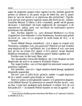Dridri                                                                     233

aspre de prigonire asupra celor cuprin=i ]n ele; ]nchide graniele
pentru ca nimeni s[ nu poat[ sc[pa de zbirii lui, nici s[ poat[
intra ]n ara lor tinerii ce se ]ntorceau din str[in[tate1; f[g[du-
ie=te preuri mari pentru capetele unora din fraii no=tri, anume:
Costache Moruzi, V. Ghica =i alii =i totodat[, profit`nd de groaza
ob=teasc[ =i ]ntrebuin`nd toate mijloacele de corumpere =i de
ameninare, adun[ prin ar[ isc[lituri de mulumire pentru
p[rinteasca lui obl[duire!
    Iat[, frailor, faptele cu care domnul Moldovei s-a f[cut
r[spunz[tor c[tre Omenire =i c[tre Dumnezeu. Acestea sunt petele
ne=terse cu care el s-a acoperit ]n ochii lumii de fa[, =i ai
viitorimii!
    Acum Mihail Sturza triumfeaz[, c[ci a ajuns la scopul s[u!
Tinerimea, n[dejdea [rii, este proscris[! Patrioii cei mai vrednici
sunt dep[rtai de la s`nul Patriei, ]nc`t cei dintre d`n=ii care sunt
]nc[ pe loc au r[mas f[r[ ajutor =i f[r[ putere! Acum domnul
Moldovei triumfeaz[, c[ci Moldova poart[ doliul copiilor s[i!
    Frailor rom`ni din toat[ Rom`nia!
    Voi, locuitorilor s[teni din Moldova, ale c[ror drepturi au fost
dispreuite de acel ce se nume=te P[rintele Vostru;
    Voi, negu[torilor, care ai fost jignii ]n interesele voastre prin
pusteirea capitalei;
    Voi, boierilor, care ai c`=tigat cinstirea lumii ]ntregi, sprijinind
drepturile poporului;
    Voi toi care v[ jelii fraii, p[rinii, rudele =i copiii dep[rtai
de la s`nurile voastre prin tirania oc`rmuirii;
    Venii s[ unim cu toii glasurile noastre =i s[ protest[m ]mpotri-
va lui Mihail Sturza! S[ protest[m ]n numele frailor no=tri, care
au fost =i sunt ]nc[ pedepsii prin ]nchisori =i exiluri, f[r[ de a fi
fost judecai! — ]n numele Patriei noastre ce este ]n agonie! — ]n

    1
      Sunt porunci ]nadins pentru tinerimea din Paris ca s[-i opreasc[ intrarea
]n Moldova [V A.].
              .
 