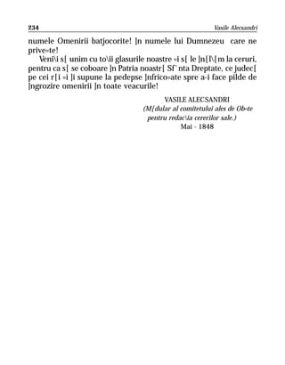 234                                                        Vasile Alecsandri

numele Omenirii batjocorite! ]n numele lui Dumnezeu care ne
prive=te!
   Venii s[ unim cu toii glasurile noastre =i s[ le ]n[l[m la ceruri,
pentru ca s[ se coboare ]n Patria noastr[ Sf`nta Dreptate, ce judec[
pe cei r[i =i ]i supune la pedepse ]nfrico=ate spre a-i face pilde de
]ngrozire omenirii ]n toate veacurile!
                                         VASILE ALECSANDRI
                                   (M[dular al comitetului ales de Ob=te
                                    pentru redacia cererilor sale.)
                                               Mai - 1848
 
