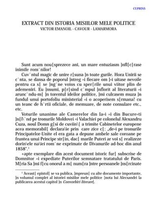 CUPRINS




   EXTRACT DIN ISTORIA MISIILOR MELE POLITICE
               VICTOR EMANOIL - CAVOUR - LAMARMORA




   Sunt acum nou[sprezece ani, un mare entuziasm ]nfl[c[rase
inimile rom`nilor!
   Cuv`ntul magic de unire r[suna ]n toate gurile. Hora Unirii se
c`nta, se dansa de poporul ]ntreg =i fiecare om ]=i uitase nevoile
pentru ca s[ se ]ng`ne voios cu sper[rile unui viitor plin de
ademeniri. Eu ]nsumi, p[r[sind c`mpul ]nflorit al literaturii =i
arunc`ndu-m[ ]n torentul ideilor politice, ]mi culcasem muza ]n
fundul unui portofoliu ministerial =i o acoperisem s[rmana! cu
un teanc de h`rtii oficiale, de memuare, de note consulare etc.,
etc.
   Voturile unanime ale Camerelor din Ia=i =i din Bucure=ti
]n[l`nd pe tronurile Moldovei =i Valachiei pe colonelul Alexandru
Cuza, noul Domn g[si de cuviin[ a trimite Cabinetelor europene
acea memorabil[ declaraie prin care zice c[: „de=i pe tronurile
Principatelor-Unite el era gata a depune ambele sale coroane pe
fruntea unui Principe str[in, dac[ marile Puteri ar voi s[ realizeze
dorinele naiei rom`ne exprimate de Divanurile ad-hoc din anul
1858".1
   +apte exemplare din acest document istoric fur[ subscrise de
Domnitor =i expediate Puterilor semnatare tratatului de Paris.
M[ria Sa ]mi f[cu onorul a m[ num[ra ]ntre persoanele ]ns[rcinate
    1
      Aceast[ epistol[ se va publica, ]mpreun[ cu alte documente importante,
]n volumul complet al istoriei misiilor mele politice [nota lui Alecsandri la
publicarea acestui capitol ]n Convorbiri literare].
 