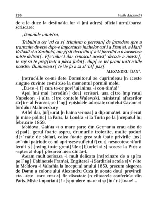 236                                                       Vasile Alecsandri

de a le duce la destinaia lor =i ]mi adres[ oficial urm[toarea
scrisoare:
      „Domnule ministru,
    Trebuina cer`nd ca s[ trimitem o persoan[ de ]ncredere spre a
transmite diverse depe=e importante ]naltelor curi a Franei, a Marii
Britanii =i a Sardiniei, am g[sit de cuviin[ a-i ]ncredina o asemenea
misie delicat[. F[c`ndu-i dar cunoscut aceast[ decizie a noastr[,
te rog sa te preg[te=ti a pleca ]ndat[, dup[ ce vei primi instruciile
noastre. Dumnezeu s[ te ie ]n a sa sf`nt[ paz[.
                                                      ALEXANDRU IOAN“.
    }nstruciile ce-mi dete Domnitorul se cuprindeau ]n aceste
singure cuvinte ce-mi zise la momentul pornirii mele:
    „Du-te =i f[ cum te-or pov[ui inima =i con=tiina!“
    Apoi ]mi mai ]ncredin[ dou[ scrisori, una c[tre ]mp[ratul
Napoleon =i alta c[tre contele Walewski, ministrul afacerilor
str[ine al Franei, pe l`ng[ epistolele adresate contelui Cavour =i
lordului Malmersbury.
    Astfel dar, ]nf[=urat ]n haina serioas[ a diplomaiei, am plecat
]n misie politic[ la Paris, la Londra =i la Turin pe la ]nceputul lui
februarie 1859.
    Moldova, Galiia =i o mare parte din Germania erau albe de
z[pad[, gerul foarte aspru, drumurile troienite, multe poduri
d[r`mate de sloiuri, calea foarte grea sub toate privirile, ]ns[
av`ntul patriotic ce-mi aprinsese sufletul f[cu s[ nesocotesc viforii
iernii, s[ ]nving toate greut[ile c[l[toriei =i s[ sosesc la Paris a
=aptea zi dup[ plecarea mea din Ia=i.
    Aveam mult serioasa =i mult delicata ]ns[rcinare de a ap[ra
pe l`ng[ Cabinetele Franei, Engliterei =i Sardiniei actele s[v`r=ite
]n Moldova =i Valachia la ]nceputul anului 1859, precum alegerea
de Domn a colonelului Alexandru Cuza ]n aceste dou[ provincii
etc., acte care erau s[ fie discutate ]n viitoarele conferine din
Paris. Misie important[! r[spundere mare =i sp[im`nt[toare!...
 