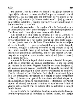 Dridri                                                              237

    Eu, un biet [ran de la Dun[re, aveam a m[ g[si ]n contact cu
capacit[ile cele mai recunoscute din Europa! cu oamenii cei mai
]nsemnai!... Nu dar f[r[ griji m[ ]ntrebam de voi putea s[ m[
ridic =i s[ m[ susin la ]n[limea misiei mele?... ]ns[ g[seam o
]mb[rb[tare ]n tainica =i deplina convingere ce aveam de mult c[
Dumnezeu ine cu rom`nii.
    +i ]n adev[r, reu=ind at`t ]n Londra, c`t =i ]n Paris mai presus
de toate sper[rile mele, graie bun[t[ii =i marinimiei ]mp[ratului
Napoleon, veni r`ndul s[-mi cerc norocul =i la Turin.
    Am plecat deci din Paris cu drumul de fier a Lionului =i
mulumit[ ordinelor marchizului de Vilamarina, ministrul plenipo-
teniar al Sardiniei pe l`ng[ curtea Franei, am g[sit toate ]nlesni-
rile ]n c[l[toria mea p`n[ la Turin. Vame=ii din Savoia m-au l[sat
s[ trec la frontier[ f[r[ a cerceta bagajul meu =i, la St. Jean de
Norienne, am g[sit o calea=c[ de curier ce m[ a=tepta ca s[ m[
duc[ peste muntele Cenis p`n[ la Suza. Afar[ de aceste atenii
delicate ale guvernului piemontez, am fost ]nt`mpinat la Cham-
bery de un magistrat care primise ordin s[ m[ ]ntov[r[=easc[
de-a lungul Savoiei.
    Am sosit la Turin ]n faptul zilei =i am tras la hotelul Trompeta,
unde mi se preg[tise un frumos apartament, =i am fost acolo
]nt`mpinat de cavalerul Vegezzi Ruscalla, ce avuse bun[tate s[
vie ]naintea mea la acea or[ matinal[. Dl Ruscalla este unul din
acei oameni privilegiai a c[ror tineree sufleteasc[ se conserv[
p`n[ la cele mai ad`nci b[tr`nee. De=i p[rul s[u e c[runt, figura
sa e vie, inteligent[, mi=c[toare ca o figur[ de june conspirator
italian, c[ci ea exprim[ pornirile entuziaste ale iubirii de patrie.
Filolog erudit, el cunoa=te mai multe limbi =i literaturile lor. Patriot
ardent, el viseaz[ ne]ncetat la unirea =i neat`rnarea Italiei, =i
visurile sale se ]nal[ p`n[ la culmea ideii de re]nviere a ]ntregii
familii latine.
    Aceste tendine de panlatinism l-au ]ndemnat a studia dialecte-
le tuturor popoarelor ce se rudesc cu neamul italian, ]nc`t ast[zi
 