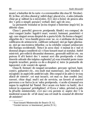 22                                                       Vasile Alecsandri

seam[ a balurilor de la curte =i a ceremoniilor din ziua Sf. Nicolae).
El, ]n fine, st[vilea zborul g`ndirii dup[ placul s[u, =i ades ]nfunda
chiar pe g`nditori la o m[n[stire, f[r[ nici o form[ de proces alta
dec`t prin o simpl[ porunc[ verbal[ dat[ ag[i de ora=.
    La picioarele tronului se ]n=ira treptat o boierime ]mp[rit[ ]n
diferite clase.
    Clasa I, poreclit[ grece=te protipenda, fiindc[ era compus[ de
cinci ranguri ]nalte: logofei mari, vornici, hatmani, postelnici =i
agi, care singuri aveau dreptul de a purta b[rbi. Ea forma o bogat[
oligarhie de c`teva familii greco-rom`ne, ce-=i atribuise de la sine
calificarea de aristocraie, calificare nebazat[ nici pe fapte glorioa-
se, nici pe mo=tenirea titlurilor, ca la celelalte corpuri aristocrate
din Europa occidental[. Totu=i ]n acea clas[ =i numai ]n s`nul ei
domnul alegea consilierii s[i =i funcionarii mari ai statului. Astfel
mini=trii, pre=edinii divanului domnesc, generalii miliiei etc. nu
puteau fi ali boieri dec`t numai acei din protipenda =i chiar
tinerele odrasle din tulpina evghenist[ p[=eau triumfal peste toate
treptele ierarhiei, pentru ca de-a dreptul s[ intre ]n posturile de
ispravnici =i de vornici de aprozi.
    Clasa II, format[ de ranguri secundare, precum: sp[tari, bani,
comi=i, paharnici etc., era mult mai numeroas[, ]ns[ totodat[ =i
m[rginit[ ]n aspir[rile ambiiei sale. Din corpul ei ]n adev[r ie=eau
diacii de visterie1, cei mai iscusii, cei mai cu bun condei; ]ns[
rareori, chiar dup[ muli ani de serviciu, un favorit al soartei
parvenea a se furi=a ]n m`ndra protipenda, =i acolo s[rmanul era
supus la supliciul lui Tantal. De=i acum era boier cu barb[, de=i
tolerat ]n ecpaeaoa 2 privileghiat[, el f[cea z`mbre, privind cu jale
la jilurile ministeriale; c[ci nu-i era permis s[ aspire dec`t la
modestul scaun de =ef de mas[ sau cel mult la scaunul de director
de minister!
     1
         Funcionarii Ministerului de finane [V. A.].
     2
         Cuvânt turcesc ce însemneaz[ partea [V A.].
                                                  .
 
