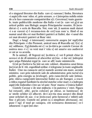 238                                                       Vasile Alecsandri

el e singurul literator din Italia care s[ cunoasc[ limba, literatura
=i aspir[rile rom`nilor, el, prin urmare, a =i ]ntreprins nobila misie
de a le face cunoscute compatrioilor s[i. Cerceteaz[ toate gazete-
le, toate publicaiile moderne din Italia =i ori ]n care vei g[si un
articol politic sau filologic asupra Principatelor noastre, fii ]ncre-
dinat c[ e scris de Ruscalla. Noi, rom`nii, ]i suntem mult datori
=i s-ar cuveni s[-l recunoa=tem de cet[ean rom`n, fiind el nu
numai unul din cei mai fierbini patrioi ai Italiei, dar =i unul din
cei mai devotai patrioi ai Rom`niei.
    Dup[ o lung[ =i interesant[ conversaie asupra ]nt`mpl[rilor
din Principate =i din Piemont, amicul meu dl Ruscalla m[ l[s[ s[
m[ odihnesc, f[g[duindu-mi c[ va ]n=tiina pe contele Cavour de
sosirea mea =i c[ va veni mai t`rziu s[-mi anune ora audienei
ce mi se va acorda.
    Pe la amiaz[, dl Vegezzi m[ ]n=tiina c[ voi fi primit chiar ]n
aceea=i zi de dl ministru al afacerilor str[ine, =i dar m[ ]ndreptai
spre aripa Palatului regal ]n care se afl[ toate ministerele.
    G[sii pe Exelena Sa ]ntr-un mic cabinet, dinaintea unui birou
]nc[rcat de h`rtii, expediind ordine =i telegrame ]n toate unghiurile
Italiei. Cine nu cunoa=te ast[zi numele acestui om mare, acestui
ministru care prin talentele sale de administrator, prin tactul s[u
politic, prin energia sa ]neleapt[, prin cuno=tinele sale ]ntinse,
prin =tiina cump[nirii intereselor Italiei cu ale Europei, a reu=it
a ridica regatul Sardiniei la nivelul statelor celor mari =i a ]ndrepta
aspir[rile italienilor c[tre un el unic: Neat`rnarea =i Unirea Italiei!
    Contele Cavour e de stat mijlociu =i ]n puterea v`rstei. Figura
lui rotund[, alb[, puin colorat[ pe obraz, se lumineaz[ de
sc`nteile ochilor s[i alba=tri, de=i ace=tia stau ascun=i din dosul
unor ochelari de aur, =i se ]nvio=eaz[ prin farmecul z`mbirii sale
fine =i pl[cute. Contele m[ primi cu o simplitate afectuoas[, m[
puse l`ng[ d`nsul pe canapea, citi scrisoarea domneasc[ ce-i
adusesem =i apoi ]mi zise:
 
