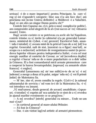 240                                                    Vasile Alecsandri

serioas[ =i de o mare importan[ pentru Principate, la care v[
rog s[-mi r[spundei categoric: bine sau r[u am face dac[ am
proclama noi ]n=ine Unirea definitiv[ a Moldovei =i a Valachiei,
dup[ ce am ales un singur Domn pentru ele?“
    Contele ]mi r[spunse nu, c[ci, prin o nou[ complicaie politic[,
am compromite actul alegerii de la al c[rui succes at`rn[ viitoarea
noastr[ Unire.
    Dup[ aceste cuvinte ce se potriveau cu acele ale lui Napoleon,
contele trimise ca s[ invite ]n cabinetul s[u pe generalul Lamar-
mora, ministrul de r[zboi, =i m[ prezent[ Excelenei Sale, anun-
`ndu-i totodat[ c[ aveam misii de la prinul Cuza de a m[ ]nf[i=a
regelui. Generalul, nalt de stat, ]nzestrat cu o figur[ marial[, se
ocupa cu o ne]ncetat[ activitate de reorganizarea oastei ]n preve-
derea luptelor viitoare pentru independena Italiei, =i era cel mai
energic auxiliar al contelui de Cavour, av`nd ]ncrederea deplin[
a regelui =i bucur`ndu-se de o mare popularitate ce o dob`ndise
]n Crimeea. El a fost comandantul micii armate piemonteze care
a cooperat la luarea Sevastopolului, ]mpreun[ cu armatele aliate
francez[ =i englez[.
    Generalul Lamarmora m[ str`nse milit[re=te de m`n[ =i m[
]ndemn[ a merge a doua zi la palat, asigur`ndu-m[ c[ voi fi primit
]ndat[ de Maiestatea Sa.
    — M`ine, zise el, avem consiliu la regele. G[sii-v[ ]n salonul
adiutantului de serviciu c`nd vom ie=i de la Maiestatea Sa, =i v[
voi introduce eu ]nsumi.
    „V[ mulumesc, dnule general, de aceast[ amabilitate, r[spun-
sei, =i totodat[ v[ exprim ad`nca satisfacie ce simt de a v[ revedea
]n ajunul marilor evenimente ce se preg[tesc.“
    — A m[ revedea? ]ntreb[ generalul cu mirare... Unde ne-am
mai v[zut?
    — }n cartierul general al mare=alului Pelissier.
    — Ai fost ]n Crimeea?
    — Dar, =i am vizitat lag[rul artistic al armatei piemonteze.
 