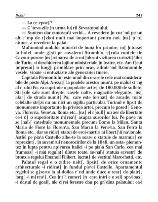 Dridri                                                              241

    — La ce epoc[?
    — C`teva zile ]n urma lu[rii Sevastopolului.
    — Suntem dar cunoscui vechi... A revedere ]n cur`nd pe un
alt c`mp de r[zboi mult mai important pentru noi, ]ns[ p`n[
atunci, a revedere la palat.
    Mulumind ambilor mini=tri de buna lor primire, m[ ]ntorsei
la hotel, unde g[sii pe cavalerul Strambio, c[ruia contele de
Cavour pusese ]ns[rcinarea de a-mi ]nlesni vizitarea curiozit[ilor
de Turin, =i deschiderea lojilor ministeriale ]n teatre, etc. Am f[cut
]mpreun[ o lung[ primblare prin ora=, admir`nd fizionomiile
vesele, vioaie =i entuziaste ale generaiei tinere.
    Capitala Piemontului este unul din ora=ele cele mai considera-
bile de peste Alpi. A=ezat[ la poalele acestor muni, pe malul st`ng
al r`ului Po, ea cuprinde o populaie activ[ de 180.000 de suflete.
Str[zile sale sunt drepte, casele nalte, magaziile elegante, ]ns[
afar[ de strada numit[ Po, care este format[ de arcade, toate
celelalte str[zi nu au nici un sigiliu particular. Turinul e lipsit de
monumente importante ]n privirea artei, precum le posed[ Geno-
va, Florena, Veneia, Roma etc., ]ns[ el r[sufl[ un aer de libertate
ce-i d[ o superioritate m[rea[ asupra surorilor lui. Pe piee nu
se ]nal[ catedrale monumentale precum Domo la Milan, Santa
Maria de Fiore la Florena, San Marco la Veneia, San Petro la
Roma etc., dar se ridic[ statui de eroi-martiri ai libert[ii naionale.
Astfel pe piaa Castello albe=te la soare o statuie de marmur[ ce
reprezint[, ]n suvenirul nenorocirilor de la 1848, un osta= piemon-
tez ]n lupta pentru ap[rarea Italiei =i pe piaa San Carlo, cea mai
frumoas[ =i mai regulat[ dintre toate, se-nal[ statuia ecvestr[ de
bronz a regelui Emanoil Filibert, lucrat[ de vestitul Marochetti, etc.
    Palatul regal e o zidire nalt[, lipsit[ de orice ornamente
arhitecturale =i ridicat[ ]n fundul pieei Castello. Apartamentul
regelui se g[se=te la al doilea r`nd unde duce o scar[ de piatr[,
larg[ =i m[rea[. Cea ]nt`i camer[ ]n care intri e o sal[ spaioas[
=i destul de goal[, ale c[rei ferestre dau pe gr[dina palatului; ea-i
 
