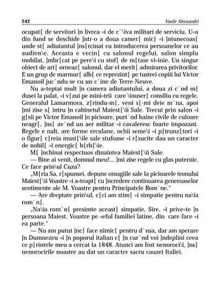 242                                                      Vasile Alecsandri

ocupat[ de servitori ]n livrea =i de c`iva militari de serviciu. U=a
din fund se deschide ]ntr-o a doua camer[ mic[ =i ]ntunecoas[
unde st[ adiutantul ]ns[rcinat cu introducerea persoanelor ce au
audiene. Aceasta e vecin[ cu salonul regelui, salon simplu
mobilat, ]mbr[cat pe perei cu stof[ de m[tase vi=inie. Un singur
obiect de art[ orneaz[ salonul, dar el merit[ admirarea privitorilor.
E un grup de marmur[ alb[ ce reprezint[ pe tustrei copiii lui Victor
Emanoil juc`ndu-se cu un c`ine de Terre-Neuve.
    Nu a=teptai mult ]n camera adiutantului, a doua zi c`nd m[
dusei la palat, =i v[zui pe mini=trii care inuser[ consiliu cu regele.
Generalul Lamarmora, z[rindu-m[, veni s[-mi deie m`na, apoi
]mi zise s[ intru ]n cabinetul Maiest[ii Sale. Trecui prin salon =i
g[sii pe Victor Emanoil ]n picioare, purt`nd haine civile de culoare
neagr[, ]ns[ av`nd un aer militar =i cavaleresc foarte impozant.
Regele e nalt, are forme erculane, ochii semei =i p[trunz[tori =i
o figur[ c[reia must[ile sale stufoase =i r[sucite dau un caracter
de nobil[ =i energic[ b[rb[ie.
    M[ ]nchinai respectuos dinaintea Maiest[ii Sale.
    — Bine ai venit, domnul meu!... ]mi zise regele cu glas puternic.
Ce face prinul Cuza?
    „M[ria Sa, r[spunsei, depune omagiile sale la picioarele tronului
Maiest[ii Voastre =i a=teapt[ cu ]ncredere continuarea generoaselor
sentimente ale M. Voastre pentru Principatele Rom`ne.“
    — Are dreptate prinul, c[ci am stim[ =i simpatie pentru naia
rom`n[.
    „Naia rom`n[ presimte aceast[ simpatie, Sire, =i prive=te ]n
persoana Maiest. Voastre pe =eful familiei latine, din care face =i
ea parte.“
    — Nu am putut ]nc[ face nimic[ pentru d`nsa, dar am sperare
]n Dumnezeu =i ]n poporul italian c[ ]n cur`nd voi ]ndeplini ceea
ce p[rintele meu a cercat la 1848. Atunci am fost nenorocii, ]ns[
nenorocirile noastre au dat un caracter sacru cauzei Italiei.
 