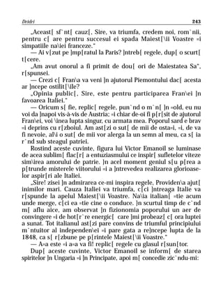 Dridri                                                               243

    „Aceast[ sf`nt[ cauz[, Sire, va triumfa, credem noi, rom`nii,
pentru c[ are pentru succesul ei spada Maiest[ii Voastre =i
simpatiile naiei franceze.“
    — Ai v[zut pe ]mp[ratul la Paris? ]ntreb[ regele, dup[ o scurt[
t[cere.
    „Am avut onorul a fi primit de dou[ ori de Maiestatea Sa“,
r[spunsei.
    — Crezi c[ Frana va veni ]n ajutorul Piemontului dac[ acesta
ar ]ncepe ostilit[ile?
    „Opinia public[, Sire, este pentru participarea Franei ]n
favoarea Italiei.“
    — Oricum s[ fie, replic[ regele, pun`nd o m`n[ ]n =old, eu nu
voi da ]napoi vis-à-vis de Austria; =i chiar de-oi fi p[r[sit de ajutorul
Franei, voi inea lupta singur, cu armata mea. Poporul sard e brav
=i deprins cu r[zboiul. Am ast[zi o sut[ de mii de osta=i, =i, de va
fi nevoie, ali o sut[ de mii vor alerga la un semn al meu, ca s[ ia
r`nd sub steagul patriei.
    Rostind aceste cuvinte, figura lui Victor Emanoil se luminase
de acea sublim[ flac[r[ a entuziasmului ce inspir[ sufletelor viteze
simirea amorului de patrie. }n acel moment geniul s[u p[rea a
p[trunde misterele viitorului =i a ]ntrevedea realizarea glorioase-
lor aspir[ri ale Italiei.
    „Sire! zisei ]n admirarea ce-mi inspira regele, Providena ajut[
inimilor mari. Cauza Italiei va triumfa, c[ci ]ntreaga Italie va
r[spunde la apelul Maiest[ii Voastre. Naia italian[ =tie acum
unde merge, c[ci ea =tie cine o conduce. }n scurtul timp de c`nd
m[ aflu aice, am observat ]n fizionomia poporului un aer de
convingere =i de hot[r`re energic[ care ]mi probeaz[ c[ ora luptei
a sunat. Tot italianul ast[zi pare convins de triumful principiului
m`ntuitor al independenei =i pare gata a re]ncepe lupta de la
1848, ca s[ r[zbune pe p[rintele Maiest[ii Voastre.“
    — A=a este =i a=a va fi! replic[ regele cu glasul r[sun[tor.
    Dup[ aceste cuvinte, Victor Emanoil se inform[ de starea
spiritelor ]n Ungaria =i ]n Principate, apoi m[ concedie zic`ndu-mi:
 