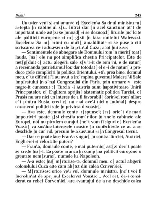 Dridri                                                           245

    Un u=ier veni s[-mi anune c[ Excelena Sa dnul ministru m[
a=tepta ]n cabinetul s[u. Intrai dar ]n acel sanctuar at`t de
important unde ast[zi se ]nnoad[ =i se deznoad[ firurile ]nc`lcite
ale politicii europene =i m[ g[sii ]n faa contelui Walewski.
Excelena Sa m[ primi cu mult[ amabilitate =i se puse a citi
scrisoarea ce-i adusesem de la prinul Cuza; apoi ]mi zise:
    — Sentimentele de abnegare ale Domnului rom`n merit[ toat[
lauda, ]ns[ ele nu pot simplifica chestia Principatelor. Este de
net[g[duit c[ actul alegerii sale, s[v`r=it de rom`ni, e de natur[
a recomanda patriotismul lor, dar totodat[ el e =i de natur[ a pro-
duce grele complic[ri ]n politica Orientului. +tii prea bine, domnul
meu, c`te dificult[i au avut a ]nt`mpina guvernul Maiest[ii Sale
]mp[ratului ]n s`nul Congresului din Paris, prin urmare v[ este
negre=it cunoscut c[ Turcia =i Austria sunt ]mpotivitoare Unirii
Principatelor, c[ Englitera sprijin[ sistematic politica Turciei, c[
Prusia nu are nici un interes de a fi favorabil[ dorinei rom`nilor;
c`t pentru Rusia, cred c[ nu mai avei nici o ]ndoial[ despre
caracterul politicii sale ]n privirea d-voastr[.
    — A=a este, domnule conte, r[spunsei; ]ns[ oric`t de mari
]mpotriviri poate g[si chestia rom`nilor ]n unele cabinete ale
Europei, noi nu pierdem curajul, ]nc`t vom fi siguri c[ Excelena
Voastr[ va susine interesele noastre ]n conferinele ce au a se
deschide ]n cur`nd, precum le-a susinut =i ]n Congresul trecut.
    — Dar ce poate face Frana singur[ ]n contra Turciei, Austriei,
Engliterei =i celorlalte puteri?
    — Frana, domnule conte, e mai puternic[ ast[zi dec`t poate
se crede ]ns[=i. Ea poate arunca ]n cump[na politicii europene o
greutate nem[surat[, numele lui Napoleon.
    — A=a este; ]ns[ m[rturise=te, domnul meu, c[ actul alegerii
colonelului Cuza este cam ab[tut din calea Conveniei.
    — M[rturisesc orice vei voi, domnule ministru, ]nc`t voi fi
]ncredinat de sprijinul Excelenei Voastre... Acel act, de=i consi-
derat ca rebel Conveniei, are avantajul de a ne deschide calea
 