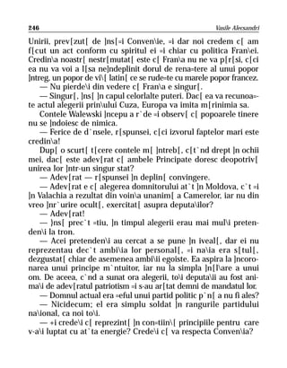 246                                                     Vasile Alecsandri

Unirii, prev[zut[ de ]ns[=i Convenie, =i dar noi credem c[ am
f[cut un act conform cu spiritul ei =i chiar cu politica Franei.
Credina noastr[ nestr[mutat[ este c[ Frana nu ne va p[r[si, c[ci
ea nu va voi a l[sa ne]ndeplinit dorul de rena=tere al unui popor
]ntreg, un popor de vi[ latin[ ce se rude=te cu marele popor francez.
    — Nu pierdei din vedere c[ Frana e singur[.
    — Singur[, ]ns[ ]n capul celorlalte puteri. Dac[ ea va recunoa=-
te actul alegerii prinului Cuza, Europa va imita m[rinimia sa.
    Contele Walewski ]ncepu a r`de =i observ[ c[ popoarele tinere
nu se ]ndoiesc de nimica.
    — Ferice de d`nsele, r[spunsei, c[ci izvorul faptelor mari este
credina!
    Dup[ o scurt[ t[cere contele m[ ]ntreb[, c[t`nd drept ]n ochii
mei, dac[ este adev[rat c[ ambele Principate doresc deopotriv[
unirea lor ]ntr-un singur stat?
    — Adev[rat — r[spunsei ]n deplin[ convingere.
    — Adev[rat e c[ alegerea domnitorului at`t ]n Moldova, c`t =i
]n Valachia a rezultat din voina unanim[ a Camerelor, iar nu din
vreo ]nr`urire ocult[, exercitat[ asupra deputailor?
    — Adev[rat!
    — }ns[ prec`t =tiu, ]n timpul alegerii erau mai muli preten-
deni la tron.
    — Acei pretendeni au cercat a se pune ]n iveal[, dar ei nu
reprezentau dec`t ambiia lor personal[, =i naia era s[tul[,
dezgustat[ chiar de asemenea ambiii egoiste. Ea aspira la ]ncoro-
narea unui principe m`ntuitor, iar nu la simpla ]n[lare a unui
om. De aceea, c`nd a sunat ora alegerii, toi deputaii au fost ani-
mai de adev[ratul patriotism =i s-au ar[tat demni de mandatul lor.
    — Domnul actual era =eful unui partid politic p`n[ a nu fi ales?
    — Nicidecum; el era simplu soldat ]n rangurile partidului
naional, ca noi toi.
    — +i credei c[ reprezint[ ]n con=tiin[ principiile pentru care
v-ai luptat cu at`ta energie? Credei c[ va respecta Convenia?
 