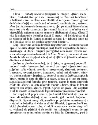 Dridri                                                                  23

    Clasa III, miluit[ cu cinuri (ranguri) de: slugeri, =[trari, medel-
niceri, ftori-vist, ftori-post etc., era mi=in[ de cinovnici, funcionari
subalterni, care umpleau cancelariile =i m`njeau conuri groase
de h`rtie v`n[t[ cu docladuri, otno=anii, anaforale etc., scrise cu
slove ]nc[lecate unele deasupra altora; c[ci pe atunci literele latine
erau tot a=a de cunoscute ]n neamul latin al rom`nilor ca =i
hieroglifele egiptene sau ca semnele alfabetului chinez. Clasa III
visa la splendorile boierilor clasei II, neput`nd ]nchipuirea ei s[
se ridice p`n[ la ]n[limea olimpic[ a clasei I, =i izbutea din c`nd
]n c`nd a se ac[a de poalele anterielor boiere=ti.
    Dup[ boierime veneau breslele negustorilor =i ale meseria=ilor,
lipsite de orice drept municipal, ]ns[ foarte exploatate de funci-
onarii Agiei =i Eforiei. Singura prerogativ[ ce le mai r[m[sese con-
sista ]ntru a prezenta domnului la Anul Nou o p`ine mare =i sare.
Aceste bresle au disp[rut sub v[lul n[v[litor al jidovilor, alungai
din Rusia =i Austria.
    }n fine se pierdea ]n umbr[, ]n p[r[sire, ]n ignoran[ poporul!...
poporul =erbit boierescului, poporul pe capul c[ruia toi erau
st[p`ni, toi: v[tavi, arenda=i, proprietari, slujitori, cenu=eri,
`rcovnici, revizori, same=i, ispravnici, judec[tori, directori, mini=-
tri, domn, sultan =i ]mp[rat!... poporul supus la beilicuri, supus la
biruri, supus la dare de fl[c[i la oaste, supus la b[taie cu biciul,
supus la supliciul fumului prin temnie, expus la toate capriciile
crude ale soartei, la toate mizeriile morale =i fizice, plecat la toi, fie
indigeni sau str[ini, s[r[cit, ]njosit, cuprins de groaz[ din copil[rie
p`n[ la moarte =i neap[rat de lege nici m[car ]n contra crimelor!
    Iar dup[ acel popor rom`n, ]n fundul tabloului r[t[cea un
neam de origine str[in[, c[zut ]n robie, gol, nomad, batjocorit,
dispreuit: iganii num[rai pe suflete, proprietate monstruoas[ a
statului, a boierilor =i chiar a sfintei Biserici, ]ngenuncheai sub
biciul plumbuit al naz`rului, v`ndui la mezat ca pe vite, desp[rii
cu violen[ de p[rinii =i de copiii lor, schingiuii crunt de unii
proprietari ce se intitulau cre=tini cu frica lui Dumnezeu, pu=i ]n
 