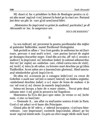 248                                                     Vasile Alecsandri

   M[ dusei s[ fac o primblare la Bois de Boulogne pentru ca s[-
mi alin neast`mp[rul =i m[ ]ntorsei la hotel pe la cinci ore. Portarul
]mi dete un plic ]n care g[sii urm[torul bilet:
   „Maiestatea Sa ]mp[ratul va primi ]n audient[ particular[ pe dl
Alecsandri m`ine, la unsprezece ore.
                                              DUCA DE BASSANO.“

                                  II

   La ora indicat[ m[ prezentai la poarta pavilionului din mijloc
al palatului Tuilleriilor, numit Pavilionul Orologiului.
   Sub peristil se aflau c`iva Cent-gardes, ]n uniforma lor str[luci-
toare, precum =i mai muli u=ieri, care purtau lanuri de argint
pe deasupra fracurilor negre. Unul din ace=tia, afl`nd c[ aveam o
audien[ la ]mp[ratul, m[ introduse ]ndat[ ]n salonul adiutanilor.
Aici m[ ]nt`mpin[ un =ambelan care, citind cartea mea de vizit[,
m[ invit[ s[ intru ]n alt salon, cu ferestre mari deschise pe gr[dina
Tiuilleriilor. Acest salon are o ]nsemn[tate glorioas[, fiind sanctu-
arul stindardelor g[rzii ]mp[r[te=ti.
    De-abia m[ a=ezasem pe o canapea ]mbr[cat[ cu covor de
Gobelini =i auzii sun`nd ]ntr-o camer[ lateral[ un timbru argintiu;
=ambelanul deschise ]ndat[ o u=[ mare de lemn de mahon =i ]n
cur`nd veni s[ m[ cheme ]n numele ]mp[ratului.
    Inima-mi ]ncepu a bate de o mare uimire... Trecui prin dou[
saloane mici =i m[ g[sii ]n prezena lui Napoleon.
    Maiestatea Sa f[cu doi pa=i spre mine, ]n vreme ce m[ ]nchi-
nam, =i zise cu bun[tate:
    — Domnule A... am aflat cu mulumire sosirea d-tale ]n Paris.
Cred c[-mi aduci ve=ti bune din Principate.
    Glasul plin de bl`ndee, z`mbetul ]ncurajator, c[ut[tura bine-
voitoare, care ]mpreunar[ cuvintele ]mp[ratului, alinar[ pe loc
neast`mp[rul inimii mele. Ca prin un efect magic ideile mele luar[
 