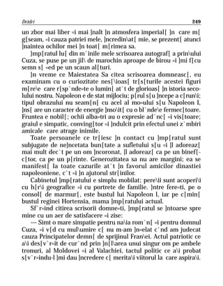 Dridri                                                            249

un zbor mai liber =i mai ]nalt ]n atmosfera imperial[ ]n care m[
g[seam, =i cauza patriei mele, ]ncredinat[ mie, se prezent[ atunci
]naintea ochilor mei ]n toat[ m[rimea sa.
    }mp[ratul lu[ din m`inile mele scrisoarea autograf[ a prinului
Cuza, se puse pe un jil de marochin aproape de birou =i ]mi f[cu
semn s[ =ed pe un scaun al[turi.
    }n vreme ce Maiestatea Sa citea scrisoarea domneasc[, eu
examinam cu o curiozitate nes[ioas[ tr[s[turile acestei figuri
m[ree care r[sp`nde=te o lumin[ at`t de glorioas[ ]n istoria seco-
lului nostru. Napoleon e de stat mijlociu; p[rul s[u ]ncepe a c[runi;
tipul obrazului nu seam[n[ cu acel al mo=ului s[u Napoleon I,
]ns[ are un caracter de energie ]nsoit[ cu o bl`ndee fermec[toare.
Fruntea e nobil[; ochii alba=tri au o expresie ad`nc[ =i vis[toare;
graiul e simpatic, conving[tor =i ]ndulcit prin efectul unei z`mbiri
amicale care atrage inimile.
    Toate persoanele ce tr[iesc ]n contact cu ]mp[ratul sunt
subjugate de ne]ncetata bun[tate a sufletului s[u =i ]l adoreaz[
mai mult dec`t pe un om ]ncoronat, ]l adoreaz[ ca pe un binef[-
c[tor, ca pe un p[rinte. Generozitatea sa nu are margini; ea se
manifest[ la toate cazurile at`t ]n favorul amicilor dinastiei
napoleoniene, c`t =i ]n ajutorul str[inilor.
    Cabinetul ]mp[ratului e simplu mobilat; pereii sunt acoperii
cu h[ri geografice =i cu portrete de familie. }ntre fere=ti, pe o
consol[ de marmur[, este bustul lui Napoleon l, iar pe c[min[
bustul reginei Hortensia, mama ]mp[ratului actual.
    Sf`r=ind citirea scrisorii domne=ti, ]mp[ratul se ]ntoarse spre
mine cu un aer de satisfacere =i zise:
    — Simt o mare simpatie pentru naia rom`n[ =i pentru domnul
Cuza, =i v[d cu mulumire c[ nu m-am ]n=elat c`nd am judecat
cauza Principatelor demn[ de sprijinul Franei. Actul patriotic ce
ai des[v`r=it de cur`nd prin ]n[larea unui singur om pe ambele
tronuri, al Moldovei =i al Valachiei, tactul politic ce ai probat
s[v`r=indu-l ]mi dau ]ncredere c[ meritai viitorul la care aspirai.
 