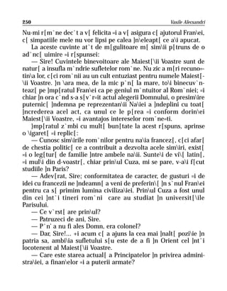 250                                                    Vasile Alecsandri

Nu-mi r[m`ne dec`t a v[ felicita =i a v[ asigura c[ ajutorul Franei,
c[ simpatiile mele nu vor lipsi pe calea ]neleapt[ ce ai apucat.
    La aceste cuvinte at`t de m[gulitoare m[ simii p[truns de o
ad`nc[ uimire =i r[spunsei:
    — Sire! Cuvintele binevoitoare ale Maiest[ii Voastre sunt de
natur[ a insufla m`ndrie sufletelor rom`ne. Nu zic a m[ri recuno=-
tina lor, c[ci rom`nii au un cult entuziast pentru numele Maiest[-
ii Voastre. }n ara mea, de la mic p`n[ la mare, toi binecuv`n-
teaz[ pe ]mp[ratul Franei ca pe geniul m`ntuitor al Rom`niei; =i
chiar ]n ora c`nd s-a s[v`r=it actul alegerii Domnului, o presimire
puternic[ ]ndemna pe reprezentanii Naiei a ]ndeplini cu toat[
]ncrederea acel act, ca unul ce le p[rea =i conform dorinei
Maiest[ii Voastre, =i avantajos intereselor rom`ne=ti.
    }mp[ratul z`mbi cu mult[ bun[tate la acest r[spuns, aprinse
o igaret[ =i replic[:
    — Cunosc simirile rom`nilor pentru naia francez[, c[ci afar[
de chestia politic[ ce a contribuit a dezvolta acele simiri, exist[
=i o leg[tur[ de familie ]ntre ambele naii. Suntei de vi[ latin[,
=i muli din d-voastr[, chiar prinul Cuza, mi se pare, v-ai f[cut
studiile ]n Paris?
    — Adev[rat, Sire; conformitatea de caracter, de gusturi =i de
idei cu francezii ne ]ndeamn[ a veni de preferin[ ]n s`nul Franei
pentru ca s[ primim lumina civilizaiei. Prinul Cuza a fost unul
din cei ]nt`i tineri rom`ni care au studiat ]n universit[ile
Parisului.
    — Ce v`rst[ are prinul?
    — Patruzeci de ani, Sire.
    — P`n’ a nu fi ales Domn, era colonel?
    — Dar, Sire!... +i acum c[ a ajuns la cea mai ]nalt[ poziie ]n
patria sa, ambiia sufletului s[u este de a fi ]n Orient cel ]nt`i
locotenent al Maiest[ii Voastre.
    — Care este starea actual[ a Principatelor ]n privirea admini-
straiei, a finanelor =i a puterii armate?
 