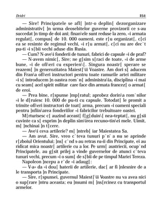 Dridri                                                            251

    — Sire! Principatele se afl[ ]ntr-o deplin[ dezorganizare
administrativ[ ]n urma deosebitelor guverne provizorii ce s-au
succedat ]n timp de doi ani; finanele sunt reduse la zero, =i armata
regulat[, compus[ de 10. 000 oameni, este r[u organizat[, c[ci
ea se resimte de regimul vechi, =i r[u armat[, c[ci nu are dec`t
pu=ti =i s[bii vechi aduse din Rusia.
    — Cum? N-avei fonderii de tunuri, fabrici de capsule =i de praf?
    — N-avem nimic[, Sire; ne g[sim s[raci de toate, =i de arme
bune, =i de ofieri cu experien[. Singura noastr[ sperare se
reazem[ ]n generozitatea Maiest[ii Voastre. Am dori s[ aducem
din Frana ofieri instructori pentru toate ramurile artei militare
=i s[ introducem ]n oastea rom`n[ administraia, disciplina =i mai
cu seam[ acel spirit militar care face din armata francez[ o armat[
de eroi.
    — Prea bine, r[spunse ]mp[ratul; aprobez dorina rom`nilor
=i le d[ruiesc 10. 000 de pu=ti cu capsule. Totodat[ le promit a
trimite ofieri instructori de toat[ arma, precum =i oameni speciali
pentru ]nfiinarea fonderiilor =i fabricilor trebuitoare oastei.
    M[rturisesc c[ auzind aceast[ f[g[duin[ nea=teptat[, nu g[sii
cuvinte ca s[ exprim ]n deplin simirea recuno=tinei mele. Uimit,
m[ ]nchinai ]n t[cere.
    — Avei ceva artilerie? m[ ]ntreb[ iar Maiestatea Sa.
    — Am avut. Sire, vreo c`teva tunuri p`n’ a nu se aprinde
r[zboiul Orientului; ]ns[ c`nd s-au retras ru=ii din Principate, ei au
ridicat mica noastr[ artilerie cu a lor. Pe urm[ austriecii, ocup`nd
Principatele, au g[sit prilej a vinde guvernelor de atunci c`teva
tunuri vechi, precum =i o sum[ de s[bii de pe timpul Mariei Tereza.
    Napoleon ]ncepu a r`de =i adaug[:
    — V-a= da =i dou[ baterii de artilerie, dac[ ar fi ]nlesnire de a
le transporta ]n Principate.
    — Sire, r[spunsei, guvernul Maiest[ii Voastre nu va avea nici
o sup[rare ]ntru aceasta; eu ]nsumi m[ ]ns[rcinez cu transportul
armelor.
 