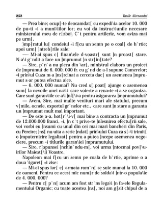 252                                                      Vasile Alecsandri

    — Prea bine; ocup[-te deocamdat[ cu expediia acelor 10. 000
de pu=ti =i a muniiilor lor; eu voi da instruciunile necesare
ministerului meu de r[zboi. C`t pentru artilerie, vom aviza mai
pe urm[.
    }mp[ratul lu[ condeiul =i f[cu un semn pe o coal[ de h`rtie;
apoi urm[ ]ntreb[rile sale:
    —- Mi-ai spus c[ finanele d-voastr[ sunt ]n proast[ stare.
N-ai g`ndit a face un ]mprumut ]n str[in[tate?
    — Sire, p`n’ a nu pleca din ar[, ministrul elabora un proiect
de ]mprumut de 6. 000. 000 fr. cu g`nd de a-l supune Camerelor;
=i prinul Cuza m-a ]ns[rcinat a cerceta dac[ un asemenea ]mpru-
mut s-ar putea efectua aice.
    — 6. 000. 000 numai? Nu cred s[ poat[ ajunge o asemenea
sum[ la nevoile unei naii care voie=te a rena=te =i a se organiza.
Care sunt garaniile ce ai ]nf[i=a pentru asigurarea ]mprumutului?
    — Avem, Sire, mai multe venituri mari ale statului, precum
v[mile, ocnele, exportul gr`nelor etc., care sunt ]n stare a garanta
un ]mprumut mult mai important.
    — De este a=a, hot[r`i-v[ mai bine a contracta un ]mprumut
de 12.000.000 franci, =i, ]n c`t prive=te ]nlesnirea efectu[rii sale,
voi vorbi eu ]nsumi cu unul din cei mai mari bancheri din Paris,
cu Pereire; ]ns[ nu uita a scrie ]ndat[ prinului Cuza ca s[-i trimit[
o ]mputernicire legalizat[ pentru a putea ]ncepe asemenea nego-
ciere, precum =i titlurile garaniei ]mprumutului.
    — Sire, r[spunsei ]nchin`ndu-m[, voi urma ]ntocmai pov[u-
irilor Maiest[ii Voastre.
    Napoleon mai f[cu un semn pe coala de h`rtie, aprinse o a
doua igaret[ =i zise:
    — Mi-ai spus iar[ c[ armata rom`n[ se suie numai la 10. 000
de oameni. Pentru ce acest mic num[r de soldai ]ntr-o populaie
de 4. 000. 000?
    — Pentru c[ p`n[ acum am fost str`ns legai ]n fa=ele Regula-
mentului Organic; cu toate acestea ]ns[, noi am g[sit chipul de a
 