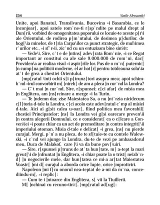 254                                                      Vasile Alecsandri

Unite, apoi Banatul, Transilvania, Bucovina =i Basarabia, ce le
]nconjoar[, apoi satele rom`ne=ti r[sp`ndite pe malul drept al
Dun[rii, vorbind de omogenitatea poporului ce locuie=te aceste p[ri
ale Orientului, de rodirea p[m`ntului, de desimea p[durilor, de
bog[ia minelor, de t[ria Carpailor ca punct strategic, de mulimea
r`urilor etc., =i sf`r=ii, zic`nd cu un entuziasm bine simit:
    — Vedei, Sire, c`t e de ]ntins[ adev[rata Rom`nie, =i ce Regat
important ar constitui cu ale sale 9.000.000 de rom`ni, dac[
Providena ar realiza visul =i aspir[rile lor. Pus de o m`n[ puternic[
]n cump[na politicii moderne, el ar hot[r] pentru totdeauna soluia
at`t de grea a chestiei Orientului.
    }mp[ratul inti ochii s[i p[trunz[tori asupra mea; apoi schim-
b`nd =irul convorbirii m[ ]ntreb[ de am a pleca ]n cur`nd la Londra?
    — C`t mai ]n cur`nd, Sire, r[spunsei; c[ci afar[ de misia mea
]n Englitera, am ]ns[rcinare a merge =i la Turin.
    — Te ]ndemn dar, zise Maiestatea Sa, a nu ]nt`rzia nicidecum
c[l[toria d-tale la Londra, c[ci acolo este adev[ratul c`mp al misiei
d-tale. Aici ai g[sit calea u=oar[, fiind politica mea favorabil[
chestiei Principatelor; ]ns[ la Londra vei g[si oarecare prevenii
]n contra alegerii Domnului, ce e considerat[ ca o c[lcare a Con-
veniei =i poate chiar ca un act de premeditare ]n contra integrit[ii
imperiului otoman. Misia d-tale e delicat[ =i grea, ]ns[ nu pierde
curajul. Mergi, p`n’ a nu pleca, de te sf[tuie=te cu contele Walew-
ski, =i c`nd vei ajunge la Londra, du-te de vezi pe ambasadorul
meu, Duca de Malakof, care ]i va da bune pov[uiri.
    — Sire, r[spunsei p[truns de at`ta bun[tate, m[ a=tept la mari
greut[i de ]nfruntat ]n Englitera, =i chiar poate la o trist[ neizb`n-
d[ ]n negocierile mele, dar bun[tatea ce mi-a ar[tat Maiestatea
Voastr[ ]mi d[ curajul a aborda orice lupte, orice ]mprotiviri.
    Napoleon ]mi f[cu onorul nea=teptat de a-mi da m`na, conce-
diindu-m[, =i replic[:
    — Cum te-i ]ntoarce din Englitera, s[ vii la Tiuillerii.
    M[ ]nchinai cu recuno=tin[. }mp[ratul ad[ug[:
 
