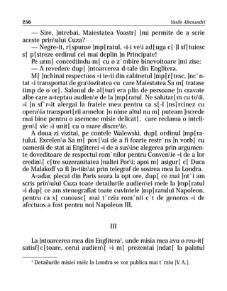 256                                                                 Vasile Alecsandri

    — Sire, ]ntrebai, Maiestatea Voastr[ ]mi permite de a scrie
aceste prinului Cuza?
    — Negre=it, r[spunse ]mp[ratul, =i-i vei ad[uga c[ ]l sf[tuiesc
s[ p[streze ordinul cel mai deplin ]n Principate!
    Pe urm[ concediindu-m[ cu o z`mbire binevoitoare ]mi zise:
    — A revedere dup[ ]ntoarcerea d-tale din Englitera.
    M[ ]nchinai respectuos =i ie=ii din cabinetul ]mp[r[tesc, ]nc`n-
tat =i transportat de graiozitatea cu care Maiestatea Sa m[ tratase
timp de o or[. Salonul de al[turi era plin de persoane ]n cravate
albe care a=teptau audiene de la ]mp[ratul. Ne salutar[m cu toii,
=i ]n sf`r=it alergai la fratele meu pentru ca s[-l ]ns[rcinez cu
operaia transport[rii armelor. }n nime altul nu m[ puteam ]ncrede
mai bine pentru o asemene misie delicat[, care reclama o inteli-
gen[ vie =i unit[ cu o mare discreie.
    A doua zi vizitai, pe contele Walewski, dup[ ordinul ]mp[ra-
tului. Excelena Sa m[ pov[ui de a fi foarte restr`ns ]n vorb[ cu
oamenii de stat ai Engliterei =i de a susine alegerea prin argumen-
te doveditoare de respectul rom`nilor pentru Convenie =i de a lor
credin[ c[tre suzeranitatea }naltei Pori; apoi m[ asigur[ c[ Duca
de Malakoff va fi ]n=tiinat prin telegraf de sosirea mea la Londra.
    A=adar, plecai din Paris seara la opt ore, dup[ ce mai ]nt`i am
scris prinului Cuza toate detailurile audienei mele la ]mp[ratul
=i dup[ ce am stenografiat toate cuvintele ]mp[ratului Napoleon,
pentru ca s[ cunoasc[ mai t`rziu rom`nii c`t de generos =i de
afectuos a fost pentru noi Napoleon III.


                                          III

   La ]ntoarcerea mea din Englitera1, unde misia mea avu o reu=it[
satisf[c[toare, cerui audien[ =i m[ prezentai ]ndat[ la palatul
      1
          Detailurile misiei melc la Londra se vor publica mai t`rziu [V A.].
                                                                        .
 