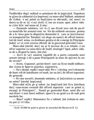 Dridri                                                                        257

Tiuilleriilor dup[ ordinul ce primisem de la ]mp[ratul. Napoleon
se g[sea ]n cabinetul s[u ]mpreun[ cu mare=alul Vaillant, ministrul
de r[zboi, =i m[ primi cu bun[tatea sa obi=nuit[, m[ onor[ cu
darea sa de m`n[ =i m[ invit[ s[ iau un scaun; apoi, adres`ndu-
se c[tre b[tr`nul mare=al, ]i zise:
    — Domnule ministru, vei =ti c[ am d[ruit zece mii de pu=ti1
cu muniiile lor armatei rom`ne. Vei da ordinele necesare, pentru
de a le inea gata la dispoziia domnului A. care se ]ns[rcineaz[
cu transportul lor. Totodat[ vei alege un num[r de ofieri instruc-
tori de toat[ arma, cu destinare pentru ei de a merge ]n Principate
]ndat[ ce va veni cererea oficial[ de la guvernul prinului Cuza.
    Mare=alul ]ntreb[ dac[ nu ar fi necesar de a se trimite =i un
ofier superior cu cuno=tine de ]nalt[ strategie? Apoi, adres`ndu-
se de-a dreptul la mine, ]mi zise:
    — Avei ]n ar[ oameni capabili de a purta comanda unei
armate ]ntregi =i de a pune Principatele ]n stare de ap[rare la caz
de nevoie?
    — Avem, r[spunsei, puini tineri care au f[cut studii militare,
dar c[rora le lipse=te practica, experiena.
    — Nu e destul, replic[ mare=alul. Pre c`t ]neleg, avei elemente
de buni =efi de batalioane cel mult, iar nu ]nc[ de ofieri superiori,
de generali.
    — Pe cine socotii, domnule ministru, s[ ]ns[rcin[m cu aseme-
ne misie? ]ntreb[ ]mp[ratul.
    Mare=alul st[tu pe g`nduri, iar ]mp[ratul ]mi f[cu ]ntrebare
dac[ cuno=team vreunul din ofierii superiori care ar primi s[
mearg[ ]n Principate?... Numii pe generalul Rose, unul din cei
mai bravi =i mai tineri militari, ajun=i la un grad a=a de nalt prin
meritele lor.
    — Rose? replic[ Maiestatea Sa z`mbind, ]mi trebuie=te mie;
nu pot s[ vi-l dau.
    1
        Acele 10.000 de pusti se g[sesc ]n arsenalul din Bucure=ti [V. A.].
 
