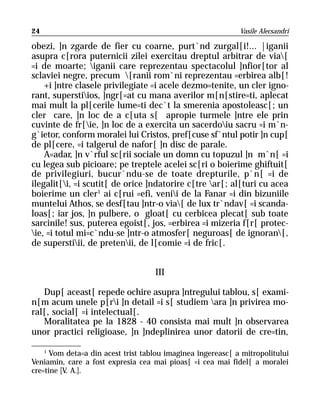 24                                                           Vasile Alecsandri

obezi, ]n zgarde de fier cu coarne, purt`nd zurgal[i!... |iganii
asupra c[rora puternicii zilei exercitau dreptul arbitrar de via[
=i de moarte; iganii care reprezentau spectacolul ]nfior[tor al
sclaviei negre, precum [ranii rom`ni reprezentau =erbirea alb[!
    +i ]ntre clasele privilegiate =i acele dezmo=tenite, un cler igno-
rant, superstiios, ]ngr[=at cu mana averilor m[n[stire=ti, aplecat
mai mult la pl[cerile lume=ti dec`t la smerenia apostoleasc[; un
cler care, ]n loc de a c[uta s[ apropie turmele ]ntre ele prin
cuvinte de fr[ie, ]n loc de a exercita un sacerdoiu sacru =i m`n-
g`ietor, conform moralei lui Cristos, pref[cuse sf`ntul potir ]n cup[
de pl[cere, =i talgerul de nafor[ ]n disc de parale.
    A=adar, ]n v`rful sc[rii sociale un domn cu topuzul ]n m`n[ =i
cu legea sub picioare; pe treptele acelei sc[ri o boierime ghiftuit[
de privilegiuri, bucur`ndu-se de toate drepturile, p`n[ =i de
ilegalit[i, =i scutit[ de orice ]ndatorire c[tre ar[; al[turi cu acea
boierime un cler1 ai c[rui =efi, venii de la Fanar =i din bizuniile
muntelui Athos, se desf[tau ]ntr-o via[ de lux tr`ndav[ =i scanda-
loas[; iar jos, ]n pulbere, o gloat[ cu cerbicea plecat[ sub toate
sarcinile! sus, puterea egoist[, jos, =erbirea =i mizeria f[r[ protec-
ie, =i totul mi=c`ndu-se ]ntr-o atmosfer[ neguroas[ de ignoran[,
de superstiii, de pretenii, de l[comie =i de fric[.


                                    III

   Dup[ aceast[ repede ochire asupra ]ntregului tablou, s[ exami-
n[m acum unele p[ri ]n detail =i s[ studiem ara ]n privirea mo-
ral[, social[ =i intelectual[.
   Moralitatea pe la 1828 - 40 consista mai mult ]n observarea
unor practici religioase, ]n ]ndeplinirea unor datorii de cre=tin,

    1
      Vom deta=a din acest trist tablou imaginea îngereasc[ a mitropolitului
Veniamin, care a fost expresia cea mai pioas[ =i cea mai fidel[ a moralei
cre=tine [V. A.].
 