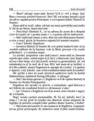 258                                                      Vasile Alecsandri

    — Rose? ad[ug[ mare=alul, bravo! V[d c[ =tii a alege, ]ns[
Rose e necesar armatei franceze. Sire! M[ voi ocupa ]nsumi a g[si
un ofier capabil pentru Principate =i voi raporta ]ndat[ Maiest[ii
Voastre.
    Mare=alul se scul[, adun`nd ]ntr-un mare portofoliu mai multe
h`rtii de pe birou. }mp[ratul zise:
    — Prea bine! Domnul A... se va adresa de acum de-a dreptul
c[tre d-voastr[ at`t pentru arme c`t =i pentru ofieri instructori.
    — Sire! ]ndr[znii atunci a zice; deie-mi voie Maiestatea Voastr[
a cere o nou[ graie ]n favoarea organiz[rii armatei noastre.
    — Care? ]ntreb[ Napoleon.
    — }nvoirea Maiest[ii Voastre de a se primi studeni rom`ni ]n
=coalele militare de la Saumur =i de la Metz, precum =i la =coala
politehnic[, =i a statului major.
    La aceast[ propunere cam ]ndr[znea[ mare=alul se ]ntoarse
repede spre mine, voind negre=it s[ fac[ o observare: ]ns[ ]mp[ra-
tul nu-i dete timp, c[ci ]mi acord[ cererea cu generozitate, zic`nd
ministrului ca s[ ia not[ de d`nsa. B[tr`nul mare=al se ]nchin[ =i
ie=i din cabinet; atunci Napoleon se apropie de c[min[. }=i aprinse
o igaret[ =i m[ ]ntreb[ care a fost rezultatul misiei mele la Londra?
    M[ gr[bii a face ]n scurt istoricul audienei mele la lordul
Malmersbury, ministrul Foring-Oficiului, =i ad[ugai:
    — Sire! Am buna sperare c[ Englitera va fi de opinia Maiest[ii
Voastre ]n chestia Principatelor.
    Napoleon m[ ascult[ cu atenie =i curiozitate, apoi binevoi a
m[ felicita de rezultatul fericit ce obinusem =i zise:
    — }nc`t Frana =i Englitera vor fi ]n acord, orice chestie e sigur[
de a triumfa.
    Dup[ aceste cuvinte memorabile, M. Sa m[ ]ntreb[ dac[ ]n
timp c`t m-am g[sit la Londra am observat vreun simptom de
]ngrijire ]n privirea complic[rilor politice dintre Austria =i Italia?
    — Mai toate persoanele ce am cunoscut ]n Englitera, r[spunsei,
mi-au p[rut preocupate de iminena unui r[zboi austro-italian.
 