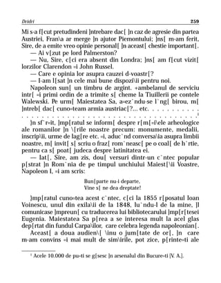 Dridri                                                                        259

Mi s-a f[cut pretudindeni ]ntrebare dac[ ]n caz de agresie din partea
Austriei, Frana ar merge ]n ajutor Piemontului; ]ns[ m-am ferit,
Sire, de a emite vreo opinie personal[ ]n aceast[ chestie important[.
    — Ai v[zut pe lord Palmerston?
    — Nu, Sire, c[ci era absent din Londra; ]ns[ am f[cut vizit[
lorzilor Clarendon =i John Russel.
    — Care e opinia lor asupra cauzei d-voastr[?
    — I-am l[sat ]n cele mai bune dispoziii pentru noi.
    Napoleon sun[ un timbru de argint. +ambelanul de serviciu
intr[ =i primi ordin de a trimite s[ cheme la Tiuillerii pe contele
Walewski. Pe urm[ Maiestatea Sa, a=ez`ndu-se l`ng[ birou, m[
]ntreb[ dac[ cuno=team armia austriac[?... etc. . . . . . . . . . .
. . . . . . . . . . . . . . . . . . . . . . . . . . . . . . . . . . .1
    }n sf`r=it, ]mp[ratul se inform[ despre r[m[=iele arheologice
ale romanilor ]n [rile noastre precum: monumente, medalii,
inscripii, urme de lag[re etc. =i, aduc`nd conversaia asupra limbii
noastre, m[ invit[ s[ scriu o fraz[ rom`neasc[ pe o coal[ de h`rtie,
pentru ca s[ poat[ judeca despre latinitatea ei.
    — Iat[, Sire, am zis, dou[ versuri dintr-un c`ntec popular
p[strat ]n Rom`nia de pe timpul unchiului Maiest[ii Voastre,
Napoleon I, =i am scris:
                              Bun[parte nu-i departe,
                              Vine s[ ne dea dreptate!
   }mp[ratul cuno=tea acest c`ntec, c[ci la 1855 r[posatul Ioan
Voinescu, unul din exilaii de la 1848, lu`ndu-l de la mine, ]l
comunicase ]mpreun[ cu traducerea lui bibliotecarului ]mp[r[tesei
Eugenia. Maiestatea Sa p[rea a se interesa mult la acel glas
dep[rtat din fundul Carpailor, care celebra legenda napoleonian[.
   Aceast[ a doua audien[ inu o jum[tate de or[, ]n care
m-am convins =i mai mult de simirile, pot zice, p[rinte=ti ale

    1
        Acele 10.000 de pu=ti se g[sesc ]n arsenalul din Bucure=ti [V. A.].
 