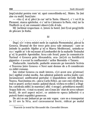 260                                                                    Vasile Alecsandri

]mp[ratului pentru rom`ni; apoi concediindu-m[, Maies. Sa ]mi
zise cu mult[ bun[tate:
   — +tiu c[ ai s[ pleci ]n cur`nd la Turin. Observ[, c`t vei fi ]n
Piemont, starea spiritelor, =i c`nd te-i ]ntoarce la Paris, vin[ iar la
Tiuillerii ca s[-mi comunici observ[rile d-tale.
   M[ ]nchinai respectuos =i, ]ntors la hotel, ]mi f[cui preg[tirile
de plecare ]n Italia.

                                   IV
. . . . . . . . . . . . . . . . . . . . . . . . . . . . . . . . . . .1
    Dup[ s[v`r=irea misiei mele ]n capitala Piemontului, plecai la
Genova. Drumul de fier trece prin acea vale minunat[ care se
]ntinde la poalele Alpilor p`n[-n Marea Mediteran[, unindu-se
cu c`mpiile at`t de m[noase al Lombardiei de la malurile Tesinului
p`n[ la poalele Apeninilor. Acea cale ferat[ pune ]n comunicaie
Turinul =i Genova prin Alexandria, ora= ]nt[rit cu fortificaii
gigantice =i a=ezat la confluentul r`urilor Bormida =i Tanaro.
    Viaducurile, tunelurile, podurile aruncate pe torentele Scrivia
=i Traversa ]ntre Genova =i Novi sunt demne de a fi considerate
ca zidiri romane.
    Am vizitat Genova cu mult interes, c[ci acest ora= p[streaz[
]nc[ sigiliul evului mediu. Am admirat palatele acelea ]nalte care
]ncununeaz[ amfiteatrul portului =i ]mpodobesc str[zile Balbi,
Nuova, Nuovissima etc.; piaa Carlo Felice, pe care este cl[dit tea-
trul ce poart[ acela=i nume; palatul ducal, vechea re=edin[ a Dogi-
lor, catedrala zidit[ ]n marmur[ alb[ =i neagr[; primblarea numit[
Acqua Sole etc. =i mai cu seam[ am r[mas ]nc`ntat de acea culoare
local[, de acel aspect m[re, ce aminte=te epoca ]nfloririi =i a
puterii fostei republici genoveze.
    De aici m-am ]mbarcat pe un mic vapor, care m-a transportat
]n 12 ore la Nia, acel caravanserai feeric, ridicat pe malul

      1
          Punctele ]n textul lui Alecsandri din Convorbiri literare.
 