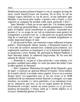 Dridri                                                           261

Mediteranei pentru p[tima=ii bogai ce vin s[ cumpere ]n timp de
iarn[ razele binef[c[toare ale soarelui. De la Nia, lu`nd un
elegant cupeu ]nh[mat cu cai de po=t[, m-am ]ndreptat spre
Marsilia =i am trecut prin vestita =i poetica vale a Canei, a c[rei
vegetaie se compune de m[slini, rodii, lauri, portocali =i l[m`i.
    }ntre Marsilia =i Paris nu m-am oprit dec`t la Avinion pentru
ca s[ vizitez pe generalul Rose, ce comanda garnizoana =i vechiul
palat al Papilor, ast[zi transformat ]n cazarm[. Generalul mi-a
promis c[ se va ocupa ]n cur`nd cu redactarea unui proiect de
reorganizare a armatei rom`ne, =i, din parte-mi, nu g[sii mai bun
chip de a-i mulumi, dec`t repet`ndu-i cuvintele m[gulitoare ce
rostise ]mp[ratul despre d`nsul.
    C`nd am sosit la Paris, am constatat o mare tulburare ]n lumea
politic[. Ne]nelegerile dintre Austria =i Piemontul luaser[ de
c`teva zile un caracter amenin[tor; r[zboiul p[rea iminent, c[ci
regimentele austriace se ]naintaser[ p`n[ la hotarele Sardiniei =i
se preg[teau a trece Tesinul. M[ prezentai la Palatul Tiuillerii =i
fusei introdus ]ndat[ ]n cabinetul ]mp[ratului. M. Sa veni din
salonul de al[turi =i-mi zise:
    — Domnule A., nu pot s[-i dau ast[zi dec`t zece minute, c[ci
prezidez consiliul mare=alilor. Ce veste ]mi aduci din Italia? Cum
ai aflat spiritele ]n Piemont?
    — Sire! r[spunsei; Maiestatea Sa regele Victor Emanoil e gata
de lupt[ =i conteaz[ pe ajutorul Maiest[ii Voastre. Naia italian[
de la nord e decis[ a secunda voina regelui. Ceea ce m-a convins
despre hot[r`rea poporului este c[ nu am v[zut ca la 1848
manifest[ri de un entuziasm teatral, ilustrate cu steaguri, cu e=arpe
tricolore, cu cocarde =i c`ntece patriotice, ci un entuziasm t[cut,
ad`nc, ]ntunecos, pot zice, ca un cer negru ]nainte de furtun[.
Piemontezii a=teapt[ numai un semn pentru ca s[ p[=easc[
]naintea du=manului =i intesc ochii pe v`rfurile Alpilor ca s[
z[reasc[ stindardul glorios al Franei.
 