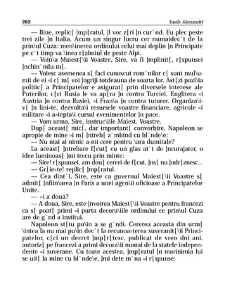 262                                                     Vasile Alecsandri

    — Bine, replic[ ]mp[ratul, ]l vor z[ri ]n cur`nd. Eu plec peste
trei zile ]n Italia. Acum un singur lucru cer numaidec`t de la
prinul Cuza: meninerea ordinului celui mai deplin ]n Principate
pe c`t timp va inea r[zboiul de peste Alpi.
    — Voina Maiest[ii Voastre, Sire, va fi ]mplinit[, r[spunsei
]nchin`ndu-m[.
    — Voiesc asemenea s[ faci cunoscut rom`nilor c[ sunt mulu-
mit de ei =i c[ m[ voi ]ngriji totdeauna de soarta lor. Ast[zi poziia
politic[ a Principatelor e asigurat[ prin diversele interese ale
Puterilor, c[ci Rusia le va ap[ra ]n contra Turciei, Englitera =i
Austria ]n contra Rusiei, =i Frana ]n contra tuturor. Organizai-
v[ ]n lini=te, dezvoltai resursele voastre financiare, agricole =i
militare =i a=teptai cursul evenimentelor ]n pace.
    — Vom urma, Sire, instruciile Maiest. Voastre.
    Dup[ aceast[ mic[, dar important[ convorbire, Napoleon se
apropie de mine =i m[ ]ntreb[ z`mbind cu bl`ndee:
    — Nu mai ai nimic a-mi cere pentru ara dumitale?
    La aceast[ ]ntrebare f[cut[ cu un glas at`t de ]ncurajator, o
idee luminoas[ ]mi trecu prin minte:
    — Sire! r[spunsei, am dou[ cereri de f[cut, ]ns[ nu ]ndr[znesc...
    — Gr[ie=te! replic[ ]mp[ratul.
    — Cea dint`i, Sire, este ca guvernul Maiest[ii Voastre s[
admit[ ]nfiinarea ]n Paris a unei agenii oficioase a Principatelor
Unite.
    — +i a doua?
    — A doua, Sire, este ]nvoirea Maiest[ii Voastre pentru francezi
ca s[ poat[ primi =i purta decoraiile ordinului ce prinul Cuza
are de g`nd a institui.
    Napoleon st[tu puin a se g`ndi. Cererea aceasta din urm[
intea la nu mai puin dec`t la recunoa=terea suveranit[ii Princi-
patelor, c[ci un decret ]mp[r[tesc, publicat de vreo doi ani,
autoriz[ pe francezi a primi decoraii numai de la statele indepen-
dente =i suverane. Cu toate acestea, ]mp[ratul ]n marinimia lui
se uit[ la mine cu bl`ndee, ]mi dete m`na =i r[spunse:
 