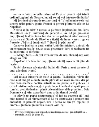 Dridri                                                                     263

    — }ncuviinez cererile prinului Cuza =i promit s[-i trimit
ordinul Legiunii de Onoare, ]ndat[ ce m[ voi ]ntoarce din Italia.1
    M[ ]nchinai p[truns de recuno=tin[ =i f[c`nd ]n mine cele mai
sincere ur[ri pentru gloria Franei =i pentru p[strarea zilelor lui
Napoleon.
    A treia zi ]n adev[r asistai la plecarea ]mp[ratului din Paris.
Maiestatea Sa ]n uniform[ de general =i, av`nd pe graioasa
]mp[r[teas[ la dreapta sa, ie=i din curtea palatului ]ntr-o calea=c[
cu patru cai. Strada de Rivoli era ticsit[ de lume care striga cu
frenezie: „Tr[iasc[ ]mp[ratul! Tr[iasc[ ]mp[r[teasa!“
    Calea=ca ]nainta ]n pasul cailor. Unii din privitori, animai de
un entuziasm nest[p`nit, se suiau pe scara tr[surii ca sa dea m`na
cu ]mp[ratul =i r[cneau:
    — Mergi, Sire, =i de vei avea nevoie de noi, cheam[-ne; vom
alerga cu toii.
    Napoleon z`mbea, iar ]mp[r[teasa uimit[ avea ochii plini de
lacrimi.
    Astfel plecarea salvatorului Italiei din Paris a avut caracterul
unui adev[rat triumf.
. . . . . . . . . . . . . . . . . . . . . . . . . . . . . . . . . . .2
    Iat[ relaia audienelor mele la palatul Tiuileriilor, relaie din
care sunt obligat a omite multe p[ri de un mare interes, dar pe
care convenienele politice actuale nu-mi permit a le publica. }n
cursul misiilor mele am g[sit pretutindeni laude =i simpatii pentru
rom`ni; pretutindeni am primit cele mai favorabile promiteri. Deie
Domnul ca s[ =tim a profita =i a ne ar[ta demni de ele!
    }n adev[r, un popor necunoscut p`n[ ieri nu poate sa aib[ mai
mult noroc! +i un reprezentant al lui nu poate avea o primire mai
onorabil[ ]n palatele regale, dec`t aceea ce am ]nt`mpinat ]n
Frana =i ]n Italia, ]n numele Naiei Rom`ne!

    1
        Diverse evenimente au ]mpiedicat realizarea acestei promiteri [V A.].
                                                                        .
    2
        Punctele se afl[ ]n Conv. lit.
 