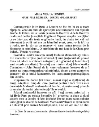 264                                                                Vasile Alecsandri

                         MISIA MEA LA LONDRA
            MARE+ALUL PELISSIER. - LORDUL MALMERSBURY.
                               18591

    Comunicaiile ]ntre Paris =i Londra se fac ast[zi cu o mare
r[pejune. Zece ore sunt de ajuns spre a te transporta din capitala
Franei la Calais, de la Calais pe mare la Douvres =i de la Douvres
cu drumul de fier ]n capitala Engliterei. Vaporul era plin de c[l[tori
ce se ]ntorceau din toate unghiurile lumii, iar dintre toi cel mai
interesant ]n ochii mei era un John-Bull scurt, gros, ro= la fa[ ca
o rodie, ro= la p[r ca un morcov =i care venea tocmai de la
Honcong ]n primblare... O primblare de trei luni de la China prin
India!... Fericit ro=covan!
    Sosind la Londra am scris ]ndat[ lordului Malmersbury, minis-
trul afacerilor str[ine, ]n=tiin`ndu-l c[ sunt ]ns[rcinat de prinul
Cuza a-i aduce o scrisoare autograf[ =i rug`ndu-l s[ binevoiasc[
a-mi acorda o audien[. Totodat[ am trimis =i dou[ bilete lorzilor
Clarendon =i John Russel de la care reclamam favoarea de a fi
primit ca trimis extraordinar al prinului. Voiam a cere asemenea
primire =i de la lordul Palmerston, ]ns[ acest mare personaj lipsea
din Londra.
    R[spunsurile dorite ]mi venir[ numai dup[ o s[pt[m`n[ de
lung[ a=teptare, timp de care profitai pentru a face vizita mea
ducelui de Malacoff, ambasadorul Franei, =i pentru a m[ primbla
ca un simplu turist prin toate p[rile ora=ului.
    Palatul ambasadei franceze se afl[ l`ng[ poarta principal[ a
lui Hyde-Parc, pe strada Piccadily. M[ prezentai a doua zi dup[
sosirea mea la Londra =i fusei introdus ]ntr-un mare salon-cabinet
unde g[sii pe ducele de Malacoff. Mare=alul Pelissier, al c[rui nume
s-a ilustrat prin luarea Sevastopolului, este un om mic de stat,
   1
     }n Conv. lit. urmeaz[ meniunile: (Extract din istoria misiilor mele politice)
(urmare).
 
