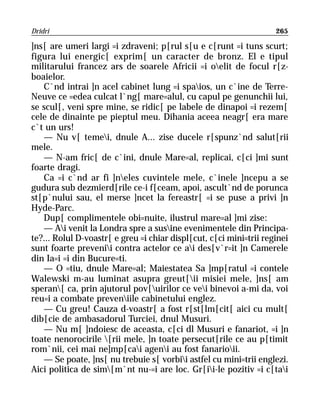 Dridri                                                              265

]ns[ are umeri largi =i zdraveni; p[rul s[u e c[runt =i tuns scurt;
figura lui energic[ exprim[ un caracter de bronz. El e tipul
militarului francez ars de soarele Africii =i oelit de focul r[z-
boaielor.
   C`nd intrai ]n acel cabinet lung =i spaios, un c`ine de Terre-
Neuve ce =edea culcat l`ng[ mare=alul, cu capul pe genunchii lui,
se scul[, veni spre mine, se ridic[ pe labele de dinapoi =i rezem[
cele de dinainte pe pieptul meu. Dihania aceea neagr[ era mare
c`t un urs!
   — Nu v[ temei, dnule A... zise ducele r[spunz`nd salut[rii
mele.
   — N-am fric[ de c`ini, dnule Mare=al, replicai, c[ci ]mi sunt
foarte dragi.
   Ca =i c`nd ar fi ]neles cuvintele mele, c`inele ]ncepu a se
gudura sub dezmierd[rile ce-i f[ceam, apoi, ascult`nd de porunca
st[p`nului sau, el merse ]ncet la fereastr[ =i se puse a privi ]n
Hyde-Parc.
   Dup[ complimentele obi=nuite, ilustrul mare=al ]mi zise:
   — Ai venit la Londra spre a susine evenimentele din Principa-
te?... Rolul D-voastr[ e greu =i chiar displ[cut, c[ci mini=trii reginei
sunt foarte prevenii contra actelor ce ai des[v`r=it ]n Camerele
din Ia=i =i din Bucure=ti.
   — O =tiu, dnule Mare=al; Maiestatea Sa ]mp[ratul =i contele
Walewski m-au luminat asupra greut[ii misiei mele, ]ns[ am
speran[ ca, prin ajutorul pov[uirilor ce vei binevoi a-mi da, voi
reu=i a combate preveniile cabinetului englez.
   — Cu greu! Cauza d-voastr[ a fost r[st[lm[cit[ aici cu mult[
dib[cie de ambasadorul Turciei, dnul Musuri.
   — Nu m[ ]ndoiesc de aceasta, c[ci dl Musuri e fanariot, =i ]n
toate nenorocirile [rii mele, ]n toate persecut[rile ce au p[timit
rom`nii, cei mai ne]mp[cai ageni au fost fanarioii.
   — Se poate, ]ns[ nu trebuie s[ vorbii astfel cu mini=trii englezi.
Aici politica de sim[m`nt nu-=i are loc. Gr[ii-le pozitiv =i c[tai
 