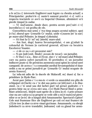 266                                                      Vasile Alecsandri

a le ar[ta c[ interesele Engliterei sunt legate cu chestia actual[ a
Principatelor; probai-le c[ suntei oameni practici =i c[ voii a
respecta tractatele ce avei cu Imperiul Otoman, altminteri vei
pierde timpul ]n zadar.
    — V[ mulumesc, dnule duce, pentru aceste pov[uiri =i v[
]ncredinez c[ voi profita de ele.
    Convorbirea mai urm[ c`tva timp asupra acestui subiect, apoi
]=i lu[ zborul spre [rmurile Cr`mului, unde v[zusem ]nt`ia oar[
pe mare=alul Pelissier, ]n timpul r[zboiului.
    — Ai fost la Cr`m? m[ ]ntreb[ mare=alul.
    — Am fost, dup[ luarea Sevastopolului, =i am g[zduit la
colonelul de Vernon ]n cartierul general, al[ture cu locuina
Excelenei Voastre.
    — +i de ce nu v-ai prezentat mie?
    — N-am ]ndr[znit, fiindc[ aveam de tovar[= un jurnalist.
    — A! Dac[-i a=a... bine ai f[cut, zise r`z`nd mare=alul Pelissier,
care nu putea suferi jurnali=tii. El pretindea c[ un jurnalist
indiscret poate s[ fie pernicios asemenea unui spion ]n cursul unei
campanii; de aceea c`t a comandat asediul Sevastopolului el dase
ordin a nu se primi jurnali=ti pe [rmurile Cr`mului ocupate de
armia francez[.
    Lu`ndu-mi adio de la ducele de Malacoff, m[ dusei s[ fac o
primblare ]n Hyde-Parc.
    Acest parc ]ntins c`t o mo=ie =i verde ca smaraldul era plin de
echipajuri str[lucite cu c`te doi sau patru cai ]nh[mai à la Dau-
mont, cu c`te unul sau doi lachei purt`nd peruci pudruite; c`t
pentru birje nu se z[rea nici una, c[ci Hyde-Parcul fiind o prim-
blare aristocrat[, birjele sunt oprite de a intra ]n el; =i prin urmare
cine nu are calea=ca sa proprie se vede silit a m[ri num[rul pieto-
nilor ce se ]n=ir[ de-a lungul aleii Amazoanelor. Spectacol r[pitor!
Cele mai frumoase fiice ale Engliterei pe caii cei mai frumo=i de
c[l[rie trec ]n zbor ca ni=te visuri graioase. Amazoanele, cu obrajii
]mbobocii ca ni=te trandafiri, ]ndeamn[ caii cu glasul lor armo-
 