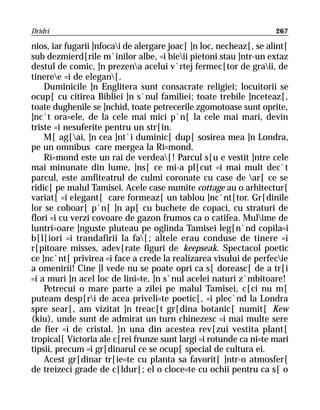 Dridri                                                              267

nios, iar fugarii ]nfocai de alergare joac[ ]n loc, necheaz[, se alint[
sub dezmierd[rile m`inilor albe, =i bieii pietoni stau ]ntr-un extaz
destul de comic, ]n prezena acelui v`rtej fermec[tor de graii, de
tineree =i de elegan[.
    Duminicile ]n Englitera sunt consacrate religiei; locuitorii se
ocup[ cu citirea Bibliei ]n s`nul familiei; toate trebile ]nceteaz[,
toate dughenile se ]nchid, toate petrecerile zgomotoase sunt oprite,
]nc`t ora=ele, de la cele mai mici p`n[ la cele mai mari, devin
triste =i nesuferite pentru un str[in.
    M[ ag[ai, ]n cea ]nt`i duminic[ dup[ sosirea mea ]n Londra,
pe un omnibus care mergea la Ri=mond.
    Ri=mond este un rai de verdea[! Parcul s[u e vestit ]ntre cele
mai minunate din lume, ]ns[ ce mi-a pl[cut =i mai mult dec`t
parcul, este amfiteatrul de culmi coronate cu case de ar[ ce se
ridic[ pe malul Tamisei. Acele case numite cottage au o arhitectur[
variat[ =i elegant[ care formeaz[ un tablou ]nc`nt[tor. Gr[dinile
lor se coboar[ p`n[ ]n ap[ cu buchete de copaci, cu straturi de
flori =i cu verzi covoare de gazon frumos ca o catifea. Mulime de
luntri=oare ]nguste pluteau pe oglinda Tamisei leg[n`nd copila=i
b[l[iori =i trandafirii la fa[; altele erau conduse de tinere =i
r[pitoare misses, adev[rate figuri de keepseak. Spectacol poetic
ce ]nc`nt[ privirea =i face a crede la realizarea visului de perfecie
a omenirii! Cine ]l vede nu se poate opri ca s[ doreasc[ de a tr[i
=i a muri ]n acel loc de lini=te, ]n s`nul acelei naturi z`mbitoare!
    Petrecui o mare parte a zilei pe malul Tamisei, c[ci nu m[
puteam desp[ri de acea priveli=te poetic[, =i plec`nd la Londra
spre sear[, am vizitat ]n treac[t gr[dina botanic[ numit[ Kew
(kiu), unde sunt de admirat un turn chinezesc =i mai multe sere
de fier =i de cristal. }n una din acestea rev[zui vestita plant[
tropical[ Victoria ale c[rei frunze sunt largi =i rotunde ca ni=te mari
tipsii, precum =i gr[dinarul ce se ocup[ special de cultura ei.
    Acest gr[dinar tr[ie=te cu planta sa favorit[ ]ntr-o atmosfer[
de treizeci grade de c[ldur[; el o cloce=te cu ochii pentru ca s[ o
 