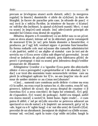 Dridri                                                               25

precum se ]nelegeau atunci acele datorii, adic[: ]n mergerea
regulat[ la biseric[ duminicile =i zilele de s[rb[tori, ]n dare de
liturghii, ]n facere de paraclise prin case, ]n ofrande de pasc[ =i
ou[ ro=ii ]n s`mb[ta Pa=tilor, ]n trimitere de bucate =i b[utur[
os`ndiilor din ]nchisori, la ajunul s[rb[torii numit[ Mo=i, =i mai
cu seam[ ]n ]mp[rt[=anii anuale. }ns[ adev[ratele principii ale
moralei lui Cristos erau destul de negrijite.
    Mituirea, departe a fi considerat[ ca un delict sau ca un p[cat,
cum se zicea atunci, intrase ad`nc ]n obiceiuri, graie corumperii
de moravuri l[ite ]n ar[ prin fatala domnire a fanarioilor, =i
producea, pe l`ng[ lefi, venituri sigure =i permise funcionarilor.
Ea forma rodurile cele mai m[noase din ramurile administraiei
=i ale justiiei, astfel c[ un slujba= al statului care ]n trei ani de
serviciu nu-=i f[cea avere c[dea sub dispreul guvernului. }n=usi
clerul se ]ndulcea de p[catul mituirii, prin fabricarea pl[tit[ de
preoi =i protopopi =i mai cu seam[ prin ]nlesnirea desp[reniilor
pronunate de Dicasterie.
    Schingiuirea [ranilor =i a iganilor f[cea parte din obiceiurile
zilnice =i era o prerogativ[ a proprietarilor at`t de absolut[, ]nc`t
dac[ s-ar trezi din morminte toate nenorocitele victime care au
pierit ]n schingiuri aplicate lor f[i=, ne-am ]nsp[im`nta de acel
nour de umbre sinistre ce au r[mas ner[zbunate!
    +i ]ns[... oamenii care comiteau acele delicte =i crime nu erau
r[i la suflet, nu erau cruzi ]n natura lor, ci, din contra, erau bl`nzi,
genero=i, iubitori de s[raci; dar aveau dreptul de cruzime =i ]l
exercitau f[r[ a avea con=tiin[ de fapta lor criminal[, f[r[ grij[
de r[spundere, f[r[ team[ de pedeaps[. Astfel era timpul, astfel
era starea moral[ a societ[ii. Inimi bune, fapte crude!... +i cum
putea fi altfel, c`nd pe str[zile ora=elor se petrecea adeseori un
spectacol ce era de natur[ a le ]mpietri: un nenorocit, gol p`n[ la
=ale, legat cu o fr`nghie lung[ =i m`nat din urm[ de Gavril c[l[ul,
precedat de un darabancic, ]nconjurat de slujitori cu s[biile scoase,
tremur`nd, =ov[ind, oprit la toate r[sp`ntiile str[zilor, lungit la
 